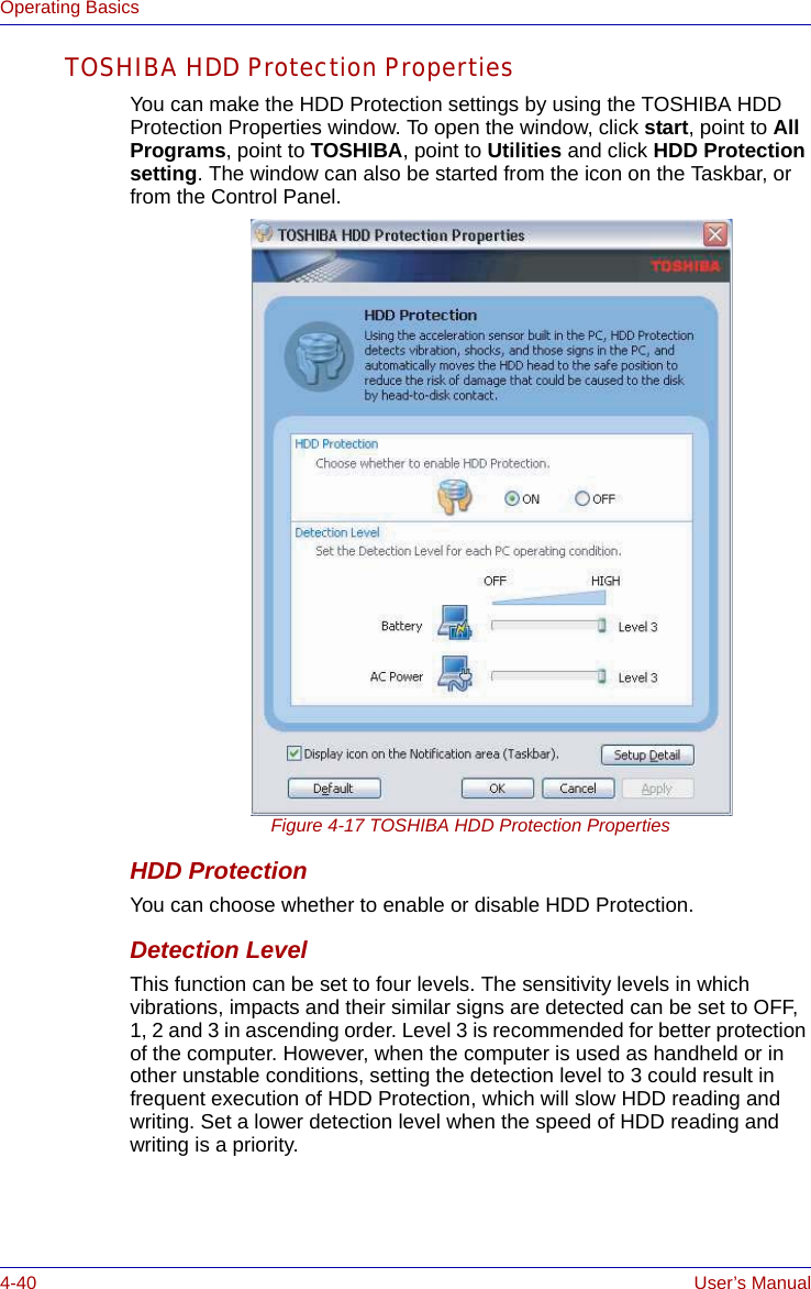 4-40 User’s ManualOperating BasicsTOSHIBA HDD Protection PropertiesYou can make the HDD Protection settings by using the TOSHIBA HDD Protection Properties window. To open the window, click start, point to All Programs, point to TOSHIBA, point to Utilities and click HDD Protection setting. The window can also be started from the icon on the Taskbar, or from the Control Panel.Figure 4-17 TOSHIBA HDD Protection PropertiesHDD ProtectionYou can choose whether to enable or disable HDD Protection.Detection LevelThis function can be set to four levels. The sensitivity levels in which vibrations, impacts and their similar signs are detected can be set to OFF, 1, 2 and 3 in ascending order. Level 3 is recommended for better protection of the computer. However, when the computer is used as handheld or in other unstable conditions, setting the detection level to 3 could result in frequent execution of HDD Protection, which will slow HDD reading and writing. Set a lower detection level when the speed of HDD reading and writing is a priority.