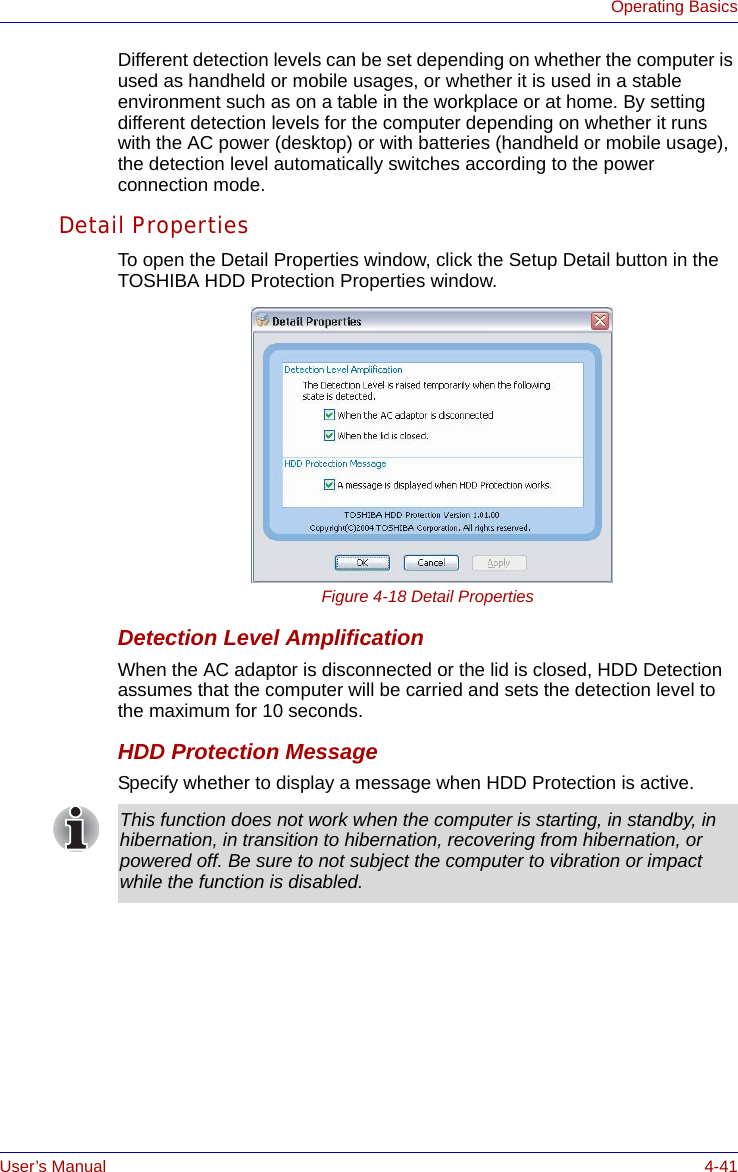 User’s Manual 4-41Operating BasicsDifferent detection levels can be set depending on whether the computer is used as handheld or mobile usages, or whether it is used in a stable environment such as on a table in the workplace or at home. By setting different detection levels for the computer depending on whether it runs with the AC power (desktop) or with batteries (handheld or mobile usage), the detection level automatically switches according to the power connection mode.Detail PropertiesTo open the Detail Properties window, click the Setup Detail button in the TOSHIBA HDD Protection Properties window.Figure 4-18 Detail PropertiesDetection Level AmplificationWhen the AC adaptor is disconnected or the lid is closed, HDD Detection assumes that the computer will be carried and sets the detection level to the maximum for 10 seconds.HDD Protection MessageSpecify whether to display a message when HDD Protection is active.This function does not work when the computer is starting, in standby, in hibernation, in transition to hibernation, recovering from hibernation, or powered off. Be sure to not subject the computer to vibration or impact while the function is disabled.