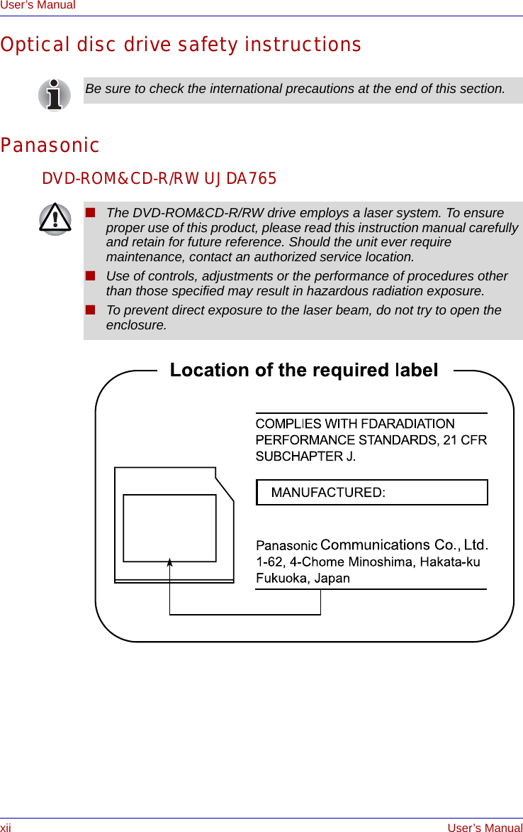 xii User’s ManualUser’s ManualOptical disc drive safety instructionsPanasonicDVD-ROM&amp;CD-R/RW UJDA765Be sure to check the international precautions at the end of this section.■The DVD-ROM&amp;CD-R/RW drive employs a laser system. To ensure proper use of this product, please read this instruction manual carefully and retain for future reference. Should the unit ever require maintenance, contact an authorized service location.■Use of controls, adjustments or the performance of procedures other than those specified may result in hazardous radiation exposure.■To prevent direct exposure to the laser beam, do not try to open the enclosure.