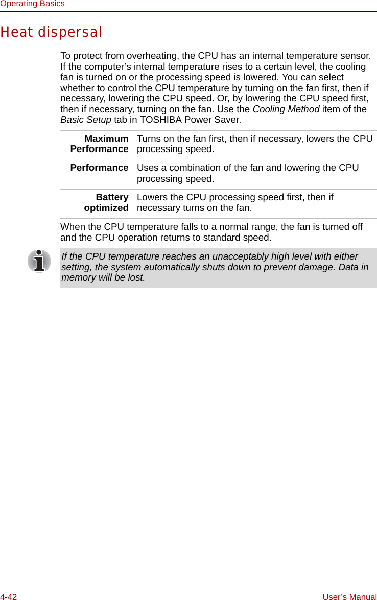 4-42 User’s ManualOperating BasicsHeat dispersalTo protect from overheating, the CPU has an internal temperature sensor. If the computer’s internal temperature rises to a certain level, the cooling fan is turned on or the processing speed is lowered. You can select whether to control the CPU temperature by turning on the fan first, then if necessary, lowering the CPU speed. Or, by lowering the CPU speed first, then if necessary, turning on the fan. Use the Cooling Method item of the Basic Setup tab in TOSHIBA Power Saver.When the CPU temperature falls to a normal range, the fan is turned off and the CPU operation returns to standard speed.MaximumPerformance Turns on the fan first, then if necessary, lowers the CPU processing speed.Performance Uses a combination of the fan and lowering the CPU processing speed.Batteryoptimized Lowers the CPU processing speed first, then if necessary turns on the fan.If the CPU temperature reaches an unacceptably high level with either setting, the system automatically shuts down to prevent damage. Data in memory will be lost.