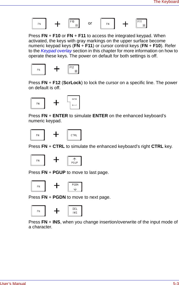 User’s Manual 5-3The KeyboardPress FN + F10 or FN + F11 to access the integrated keypad. When activated, the keys with gray markings on the upper surface become numeric keypad keys (FN + F11) or cursor control keys (FN + F10). Refer to the Keypad overlay section in this chapter for more information on how to operate these keys. The power on default for both settings is off.Press FN + F12 (ScrLock) to lock the cursor on a specific line. The power on default is off.Press FN + ENTER to simulate ENTER on the enhanced keyboard’s numeric keypad.Press FN + CTRL to simulate the enhanced keyboard’s right CTRL key.Press FN + PGUP to move to last page.Press FN + PGDN to move to next page.Press FN + INS, when you change insertion/overwrite of the input mode of a character.