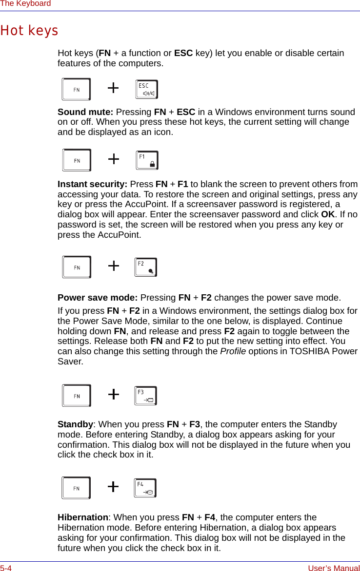 5-4 User’s ManualThe KeyboardHot keysHot keys (FN + a function or ESC key) let you enable or disable certain features of the computers.Sound mute: Pressing FN + ESC in a Windows environment turns sound on or off. When you press these hot keys, the current setting will change and be displayed as an icon.Instant security: Press FN + F1 to blank the screen to prevent others from accessing your data. To restore the screen and original settings, press any key or press the AccuPoint. If a screensaver password is registered, a dialog box will appear. Enter the screensaver password and click OK. If no password is set, the screen will be restored when you press any key or press the AccuPoint.Power save mode: Pressing FN + F2 changes the power save mode.If you press FN + F2 in a Windows environment, the settings dialog box for the Power Save Mode, similar to the one below, is displayed. Continue holding down FN, and release and press F2 again to toggle between the settings. Release both FN and F2 to put the new setting into effect. You can also change this setting through the Profile options in TOSHIBA Power Saver.Standby: When you press FN + F3, the computer enters the Standby mode. Before entering Standby, a dialog box appears asking for your confirmation. This dialog box will not be displayed in the future when you click the check box in it.Hibernation: When you press FN + F4, the computer enters the Hibernation mode. Before entering Hibernation, a dialog box appears asking for your confirmation. This dialog box will not be displayed in the future when you click the check box in it.