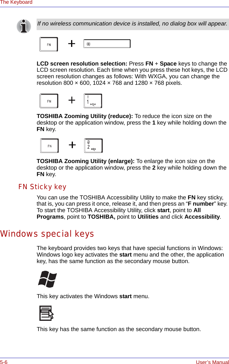 5-6 User’s ManualThe KeyboardLCD screen resolution selection: Press FN + Space keys to change the LCD screen resolution. Each time when you press these hot keys, the LCD screen resolution changes as follows: With WXGA, you can change the resolution 800 × 600, 1024 × 768 and 1280 × 768 pixels.TOSHIBA Zooming Utility (reduce): To reduce the icon size on the desktop or the application window, press the 1 key while holding down the FN key.TOSHIBA Zooming Utility (enlarge): To enlarge the icon size on the desktop or the application window, press the 2 key while holding down the FN key.FN Sticky keyYou can use the TOSHIBA Accessibility Utility to make the FN key sticky, that is, you can press it once, release it, and then press an “F number” key. To start the TOSHIBA Accessibility Utility, click start, point to All Programs, point to TOSHIBA, point to Utilities and click Accessibility. Windows special keysThe keyboard provides two keys that have special functions in Windows: Windows logo key activates the start menu and the other, the application key, has the same function as the secondary mouse button.This key activates the Windows start menu.This key has the same function as the secondary mouse button. If no wireless communication device is installed, no dialog box will appear.