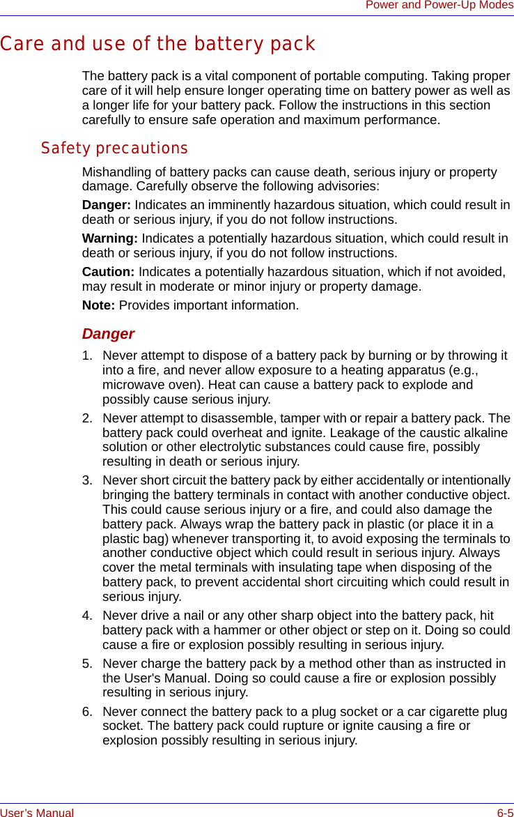 User’s Manual 6-5Power and Power-Up ModesCare and use of the battery packThe battery pack is a vital component of portable computing. Taking proper care of it will help ensure longer operating time on battery power as well as a longer life for your battery pack. Follow the instructions in this section carefully to ensure safe operation and maximum performance.Safety precautionsMishandling of battery packs can cause death, serious injury or property damage. Carefully observe the following advisories:Danger: Indicates an imminently hazardous situation, which could result in death or serious injury, if you do not follow instructions.Warning: Indicates a potentially hazardous situation, which could result in death or serious injury, if you do not follow instructions.Caution: Indicates a potentially hazardous situation, which if not avoided, may result in moderate or minor injury or property damage.Note: Provides important information.Danger1. Never attempt to dispose of a battery pack by burning or by throwing it into a fire, and never allow exposure to a heating apparatus (e.g., microwave oven). Heat can cause a battery pack to explode and possibly cause serious injury.2. Never attempt to disassemble, tamper with or repair a battery pack. The battery pack could overheat and ignite. Leakage of the caustic alkaline solution or other electrolytic substances could cause fire, possibly resulting in death or serious injury.3. Never short circuit the battery pack by either accidentally or intentionally bringing the battery terminals in contact with another conductive object. This could cause serious injury or a fire, and could also damage the battery pack. Always wrap the battery pack in plastic (or place it in a plastic bag) whenever transporting it, to avoid exposing the terminals to another conductive object which could result in serious injury. Always cover the metal terminals with insulating tape when disposing of the battery pack, to prevent accidental short circuiting which could result in serious injury.4. Never drive a nail or any other sharp object into the battery pack, hit battery pack with a hammer or other object or step on it. Doing so could cause a fire or explosion possibly resulting in serious injury.5. Never charge the battery pack by a method other than as instructed in the User&apos;s Manual. Doing so could cause a fire or explosion possibly resulting in serious injury.6. Never connect the battery pack to a plug socket or a car cigarette plug socket. The battery pack could rupture or ignite causing a fire or explosion possibly resulting in serious injury.