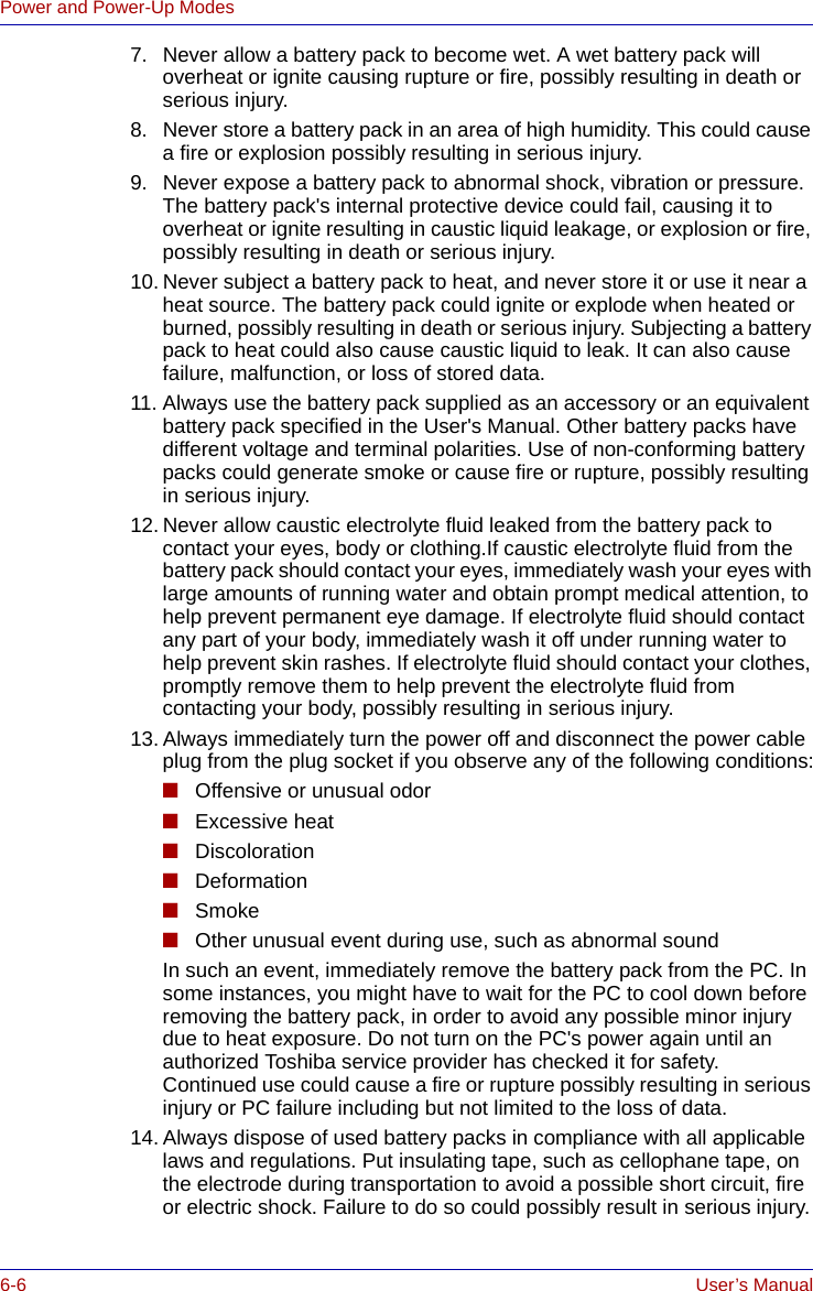 6-6 User’s ManualPower and Power-Up Modes7. Never allow a battery pack to become wet. A wet battery pack will overheat or ignite causing rupture or fire, possibly resulting in death or serious injury.8. Never store a battery pack in an area of high humidity. This could cause a fire or explosion possibly resulting in serious injury.9. Never expose a battery pack to abnormal shock, vibration or pressure. The battery pack&apos;s internal protective device could fail, causing it to overheat or ignite resulting in caustic liquid leakage, or explosion or fire, possibly resulting in death or serious injury.10. Never subject a battery pack to heat, and never store it or use it near a heat source. The battery pack could ignite or explode when heated or burned, possibly resulting in death or serious injury. Subjecting a battery pack to heat could also cause caustic liquid to leak. It can also cause failure, malfunction, or loss of stored data.11. Always use the battery pack supplied as an accessory or an equivalent battery pack specified in the User&apos;s Manual. Other battery packs have different voltage and terminal polarities. Use of non-conforming battery packs could generate smoke or cause fire or rupture, possibly resulting in serious injury.12. Never allow caustic electrolyte fluid leaked from the battery pack to contact your eyes, body or clothing.If caustic electrolyte fluid from the battery pack should contact your eyes, immediately wash your eyes with large amounts of running water and obtain prompt medical attention, to help prevent permanent eye damage. If electrolyte fluid should contact any part of your body, immediately wash it off under running water to help prevent skin rashes. If electrolyte fluid should contact your clothes, promptly remove them to help prevent the electrolyte fluid from contacting your body, possibly resulting in serious injury.13. Always immediately turn the power off and disconnect the power cable plug from the plug socket if you observe any of the following conditions:■Offensive or unusual odor■Excessive heat■Discoloration■Deformation■Smoke■Other unusual event during use, such as abnormal soundIn such an event, immediately remove the battery pack from the PC. In some instances, you might have to wait for the PC to cool down before removing the battery pack, in order to avoid any possible minor injury due to heat exposure. Do not turn on the PC&apos;s power again until an authorized Toshiba service provider has checked it for safety. Continued use could cause a fire or rupture possibly resulting in serious injury or PC failure including but not limited to the loss of data.14. Always dispose of used battery packs in compliance with all applicable laws and regulations. Put insulating tape, such as cellophane tape, on the electrode during transportation to avoid a possible short circuit, fire or electric shock. Failure to do so could possibly result in serious injury.