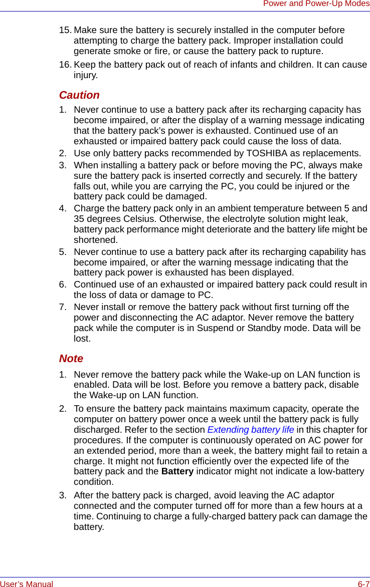 User’s Manual 6-7Power and Power-Up Modes15. Make sure the battery is securely installed in the computer before attempting to charge the battery pack. Improper installation could generate smoke or fire, or cause the battery pack to rupture.16. Keep the battery pack out of reach of infants and children. It can cause injury.Caution1. Never continue to use a battery pack after its recharging capacity has become impaired, or after the display of a warning message indicating that the battery pack’s power is exhausted. Continued use of an exhausted or impaired battery pack could cause the loss of data.2. Use only battery packs recommended by TOSHIBA as replacements.3. When installing a battery pack or before moving the PC, always make sure the battery pack is inserted correctly and securely. If the battery falls out, while you are carrying the PC, you could be injured or the battery pack could be damaged.4. Charge the battery pack only in an ambient temperature between 5 and 35 degrees Celsius. Otherwise, the electrolyte solution might leak, battery pack performance might deteriorate and the battery life might be shortened.5. Never continue to use a battery pack after its recharging capability has become impaired, or after the warning message indicating that the battery pack power is exhausted has been displayed.6. Continued use of an exhausted or impaired battery pack could result in the loss of data or damage to PC.7. Never install or remove the battery pack without first turning off the power and disconnecting the AC adaptor. Never remove the battery pack while the computer is in Suspend or Standby mode. Data will be lost.Note1. Never remove the battery pack while the Wake-up on LAN function is enabled. Data will be lost. Before you remove a battery pack, disable the Wake-up on LAN function.2. To ensure the battery pack maintains maximum capacity, operate the computer on battery power once a week until the battery pack is fully discharged. Refer to the section Extending battery life in this chapter for procedures. If the computer is continuously operated on AC power for an extended period, more than a week, the battery might fail to retain a charge. It might not function efficiently over the expected life of the battery pack and the Battery indicator might not indicate a low-battery condition.3. After the battery pack is charged, avoid leaving the AC adaptor connected and the computer turned off for more than a few hours at a time. Continuing to charge a fully-charged battery pack can damage the battery.