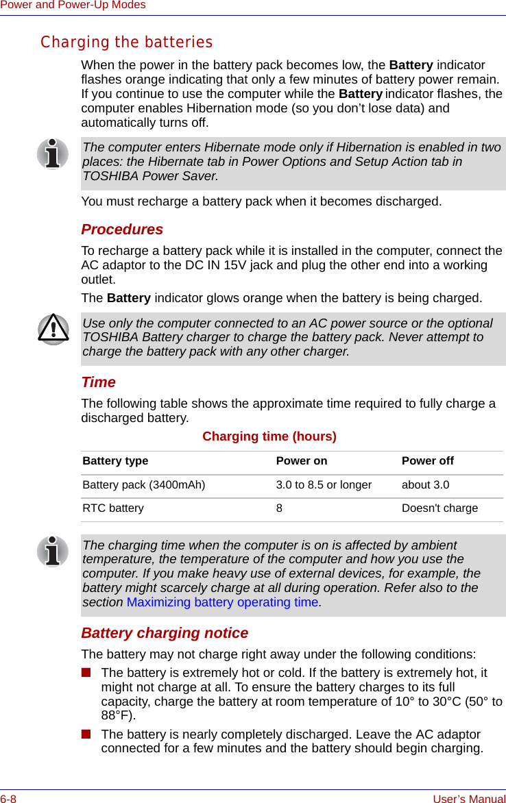 6-8 User’s ManualPower and Power-Up ModesCharging the batteriesWhen the power in the battery pack becomes low, the Battery indicator flashes orange indicating that only a few minutes of battery power remain. If you continue to use the computer while the Battery indicator flashes, the computer enables Hibernation mode (so you don’t lose data) and automatically turns off.You must recharge a battery pack when it becomes discharged.ProceduresTo recharge a battery pack while it is installed in the computer, connect the AC adaptor to the DC IN 15V jack and plug the other end into a working outlet.The Battery indicator glows orange when the battery is being charged.TimeThe following table shows the approximate time required to fully charge a discharged battery.Charging time (hours)Battery charging noticeThe battery may not charge right away under the following conditions:■The battery is extremely hot or cold. If the battery is extremely hot, it might not charge at all. To ensure the battery charges to its full capacity, charge the battery at room temperature of 10° to 30°C (50° to 88°F). ■The battery is nearly completely discharged. Leave the AC adaptor connected for a few minutes and the battery should begin charging.The computer enters Hibernate mode only if Hibernation is enabled in two places: the Hibernate tab in Power Options and Setup Action tab in TOSHIBA Power Saver.Use only the computer connected to an AC power source or the optional TOSHIBA Battery charger to charge the battery pack. Never attempt to charge the battery pack with any other charger.Battery type Power on Power offBattery pack (3400mAh) 3.0 to 8.5 or longer about 3.0RTC battery 8Doesn&apos;t chargeThe charging time when the computer is on is affected by ambient temperature, the temperature of the computer and how you use the computer. If you make heavy use of external devices, for example, the battery might scarcely charge at all during operation. Refer also to the section Maximizing battery operating time.