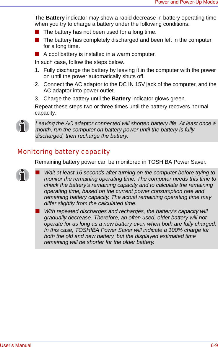 User’s Manual 6-9Power and Power-Up ModesThe Battery indicator may show a rapid decrease in battery operating time when you try to charge a battery under the following conditions:■The battery has not been used for a long time.■The battery has completely discharged and been left in the computer for a long time.■A cool battery is installed in a warm computer.In such case, follow the steps below.1. Fully discharge the battery by leaving it in the computer with the power on until the power automatically shuts off.2. Connect the AC adaptor to the DC IN 15V jack of the computer, and the AC adaptor into power outlet.3. Charge the battery until the Battery indicator glows green.Repeat these steps two or three times until the battery recovers normal capacity.Monitoring battery capacityRemaining battery power can be monitored in TOSHIBA Power Saver. Leaving the AC adaptor connected will shorten battery life. At least once a month, run the computer on battery power until the battery is fully discharged, then recharge the battery.■Wait at least 16 seconds after turning on the computer before trying to monitor the remaining operating time. The computer needs this time to check the battery’s remaining capacity and to calculate the remaining operating time, based on the current power consumption rate and remaining battery capacity. The actual remaining operating time may differ slightly from the calculated time.■With repeated discharges and recharges, the battery’s capacity will gradually decrease. Therefore, an often used, older battery will not operate for as long as a new battery even when both are fully charged. In this case, TOSHIBA Power Saver will indicate a 100% charge for both the old and new battery, but the displayed estimated time remaining will be shorter for the older battery.