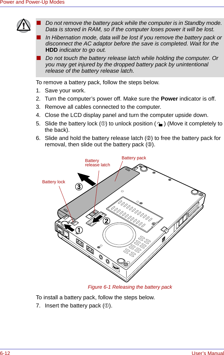 6-12 User’s ManualPower and Power-Up ModesTo remove a battery pack, follow the steps below.1. Save your work.2. Turn the computer’s power off. Make sure the Power indicator is off.3. Remove all cables connected to the computer.4. Close the LCD display panel and turn the computer upside down.5. Slide the battery lock (➀) to unlock position ( ) (Move it completely to the back).6. Slide and hold the battery release latch (➁) to free the battery pack for removal, then slide out the battery pack (➂).Figure 6-1 Releasing the battery packTo install a battery pack, follow the steps below.7. Insert the battery pack (➀). ■Do not remove the battery pack while the computer is in Standby mode. Data is stored in RAM, so if the computer loses power it will be lost.■In Hibernation mode, data will be lost if you remove the battery pack or disconnect the AC adaptor before the save is completed. Wait for the HDD indicator to go out.■Do not touch the battery release latch while holding the computer. Or you may get injured by the dropped battery pack by unintentional release of the battery release latch.Battery packBattery release latchBattery lock