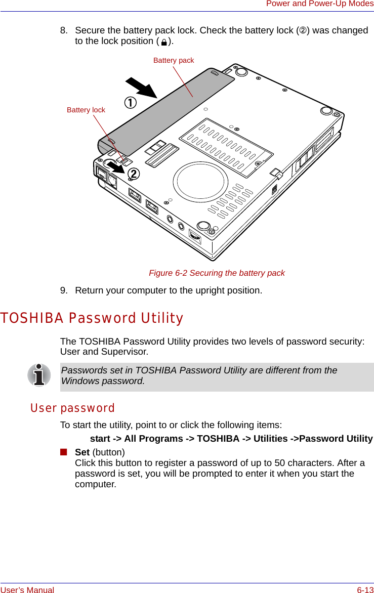 User’s Manual 6-13Power and Power-Up Modes8. Secure the battery pack lock. Check the battery lock (➁) was changed to the lock position ( ).Figure 6-2 Securing the battery pack9. Return your computer to the upright position.TOSHIBA Password UtilityThe TOSHIBA Password Utility provides two levels of password security: User and Supervisor.User passwordTo start the utility, point to or click the following items:start -&gt; All Programs -&gt; TOSHIBA -&gt; Utilities -&gt;Password Utility■Set (button)Click this button to register a password of up to 50 characters. After a password is set, you will be prompted to enter it when you start the computer.Battery packBattery lockPasswords set in TOSHIBA Password Utility are different from the Windows password.