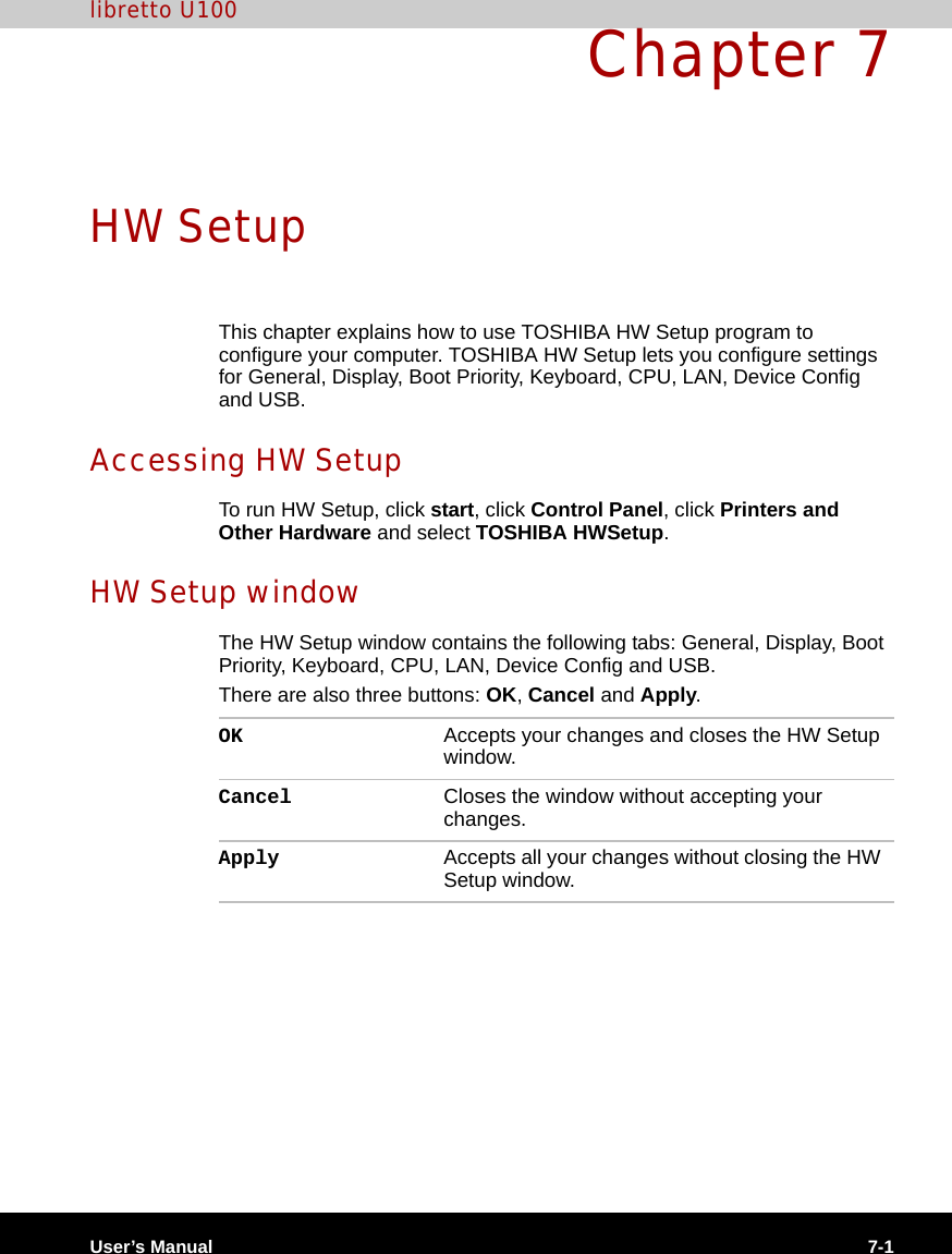 User’s Manual 7-1libretto U100Chapter 7HW SetupThis chapter explains how to use TOSHIBA HW Setup program to configure your computer. TOSHIBA HW Setup lets you configure settings for General, Display, Boot Priority, Keyboard, CPU, LAN, Device Config and USB.Accessing HW SetupTo run HW Setup, click start, click Control Panel, click Printers and Other Hardware and select TOSHIBA HWSetup.HW Setup windowThe HW Setup window contains the following tabs: General, Display, Boot Priority, Keyboard, CPU, LAN, Device Config and USB.There are also three buttons: OK, Cancel and Apply.OK Accepts your changes and closes the HW Setup window. Cancel Closes the window without accepting your changes. Apply Accepts all your changes without closing the HW Setup window.