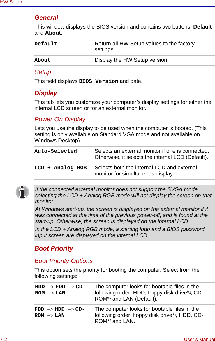 7-2 User’s ManualHW SetupGeneralThis window displays the BIOS version and contains two buttons: Default and About. SetupThis field displays BIOS Version and date.DisplayThis tab lets you customize your computer’s display settings for either the internal LCD screen or for an external monitor.Power On DisplayLets you use the display to be used when the computer is booted. (This setting is only available on Standard VGA mode and not available on Windows Desktop)Boot PriorityBoot Priority OptionsThis option sets the priority for booting the computer. Select from the following settings:Default Return all HW Setup values to the factory settings. About Display the HW Setup version. Auto-Selected Selects an external monitor if one is connected. Otherwise, it selects the internal LCD (Default).LCD + Analog RGB Selects both the internal LCD and external monitor for simultaneous display.If the connected external monitor does not support the SVGA mode, selecting the LCD + Analog RGB mode will not display the screen on that monitor.At Windows start-up, the screen is displayed on the external monitor if it was connected at the time of the previous power-off, and is found at the start-up. Otherwise, the screen is displayed on the internal LCD.In the LCD + Analog RGB mode, a starting logo and a BIOS password input screen are displayed on the internal LCD.HDD −&gt; FDD −&gt; CD-ROM −&gt; LAN The computer looks for bootable files in the following order: HDD, floppy disk drive*1, CD-ROM*2 and LAN (Default).FDD −&gt; HDD −&gt; CD-ROM −&gt; LAN The computer looks for bootable files in the following order: floppy disk drive*1, HDD, CD-ROM*2 and LAN.