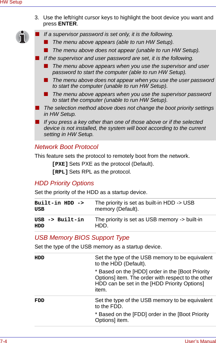 7-4 User’s ManualHW Setup3. Use the left/right cursor keys to highlight the boot device you want and press ENTER.Network Boot ProtocolThis feature sets the protocol to remotely boot from the network. [PXE] Sets PXE as the protocol (Default).[RPL] Sets RPL as the protocol.HDD Priority OptionsSet the priority of the HDD as a startup device.USB Memory BIOS Support TypeSet the type of the USB memory as a startup device.■If a supervisor password is set only, it is the following.■The menu above appears (able to run HW Setup).■The menu above does not appear (unable to run HW Setup).■If the supervisor and user password are set, it is the following.■The menu above appears when you use the supervisor and user password to start the computer (able to run HW Setup).■The menu above does not appear when you use the user password to start the computer (unable to run HW Setup).■The menu above appears when you use the supervisor password to start the computer (unable to run HW Setup).■The selection method above does not change the boot priority settings in HW Setup.■If you press a key other than one of those above or if the selected device is not installed, the system will boot according to the current setting in HW Setup.Built-in HDD -&gt; USB The priority is set as built-in HDD -&gt; USB memory (Default).USB -&gt; Built-in HDD The priority is set as USB memory -&gt; built-in HDD.HDD Set the type of the USB memory to be equivalent to the HDD (Default).* Based on the [HDD] order in the [Boot Priority Options] item. The order with respect to the other HDD can be set in the [HDD Priority Options] item.FDD Set the type of the USB memory to be equivalent to the FDD.* Based on the [FDD] order in the [Boot Priority Options] item.