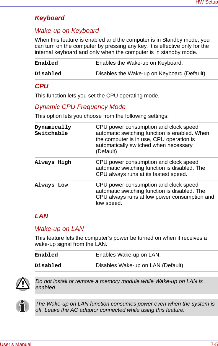 User’s Manual 7-5HW SetupKeyboardWake-up on KeyboardWhen this feature is enabled and the computer is in Standby mode, you can turn on the computer by pressing any key. It is effective only for the internal keyboard and only when the computer is in standby mode.CPUThis function lets you set the CPU operating mode.Dynamic CPU Frequency ModeThis option lets you choose from the following settings:LANWake-up on LANThis feature lets the computer’s power be turned on when it receives a wake-up signal from the LAN.Enabled Enables the Wake-up on Keyboard.Disabled Disables the Wake-up on Keyboard (Default).Dynamically Switchable CPU power consumption and clock speed automatic switching function is enabled. When the computer is in use, CPU operation is automatically switched when necessary (Default).Always High CPU power consumption and clock speed automatic switching function is disabled. The CPU always runs at its fastest speed.Always Low CPU power consumption and clock speed automatic switching function is disabled. The CPU always runs at low power consumption and low speed.Enabled Enables Wake-up on LAN.Disabled Disables Wake-up on LAN (Default). Do not install or remove a memory module while Wake-up on LAN is enabled.The Wake-up on LAN function consumes power even when the system is off. Leave the AC adaptor connected while using this feature.