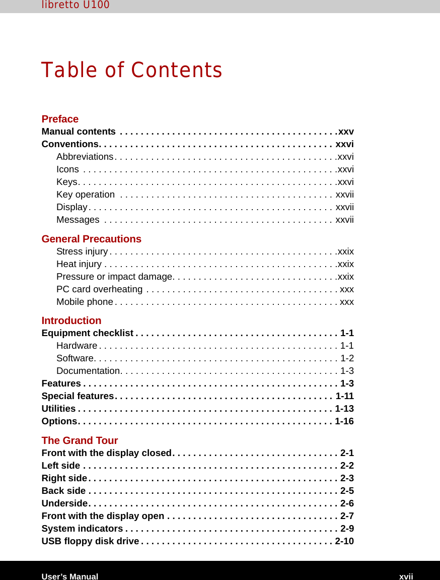 libretto U100User’s Manual xviiTable of ContentsPrefaceManual contents . . . . . . . . . . . . . . . . . . . . . . . . . . . . . . . . . . . . . . . . . .xxvConventions. . . . . . . . . . . . . . . . . . . . . . . . . . . . . . . . . . . . . . . . . . . . . xxviAbbreviations. . . . . . . . . . . . . . . . . . . . . . . . . . . . . . . . . . . . . . . . . . .xxviIcons  . . . . . . . . . . . . . . . . . . . . . . . . . . . . . . . . . . . . . . . . . . . . . . . . .xxviKeys. . . . . . . . . . . . . . . . . . . . . . . . . . . . . . . . . . . . . . . . . . . . . . . . . .xxviKey operation  . . . . . . . . . . . . . . . . . . . . . . . . . . . . . . . . . . . . . . . . . xxviiDisplay. . . . . . . . . . . . . . . . . . . . . . . . . . . . . . . . . . . . . . . . . . . . . . . xxviiMessages  . . . . . . . . . . . . . . . . . . . . . . . . . . . . . . . . . . . . . . . . . . . . xxviiGeneral PrecautionsStress injury. . . . . . . . . . . . . . . . . . . . . . . . . . . . . . . . . . . . . . . . . . . .xxixHeat injury . . . . . . . . . . . . . . . . . . . . . . . . . . . . . . . . . . . . . . . . . . . . .xxixPressure or impact damage. . . . . . . . . . . . . . . . . . . . . . . . . . . . . . . .xxixPC card overheating . . . . . . . . . . . . . . . . . . . . . . . . . . . . . . . . . . . . . xxxMobile phone . . . . . . . . . . . . . . . . . . . . . . . . . . . . . . . . . . . . . . . . . . . xxxIntroductionEquipment checklist . . . . . . . . . . . . . . . . . . . . . . . . . . . . . . . . . . . . . . . 1-1Hardware . . . . . . . . . . . . . . . . . . . . . . . . . . . . . . . . . . . . . . . . . . . . . . 1-1Software. . . . . . . . . . . . . . . . . . . . . . . . . . . . . . . . . . . . . . . . . . . . . . . 1-2Documentation. . . . . . . . . . . . . . . . . . . . . . . . . . . . . . . . . . . . . . . . . . 1-3Features . . . . . . . . . . . . . . . . . . . . . . . . . . . . . . . . . . . . . . . . . . . . . . . . . 1-3Special features. . . . . . . . . . . . . . . . . . . . . . . . . . . . . . . . . . . . . . . . . . 1-11Utilities . . . . . . . . . . . . . . . . . . . . . . . . . . . . . . . . . . . . . . . . . . . . . . . . . 1-13Options. . . . . . . . . . . . . . . . . . . . . . . . . . . . . . . . . . . . . . . . . . . . . . . . . 1-16The Grand TourFront with the display closed. . . . . . . . . . . . . . . . . . . . . . . . . . . . . . . . 2-1Left side . . . . . . . . . . . . . . . . . . . . . . . . . . . . . . . . . . . . . . . . . . . . . . . . . 2-2Right side. . . . . . . . . . . . . . . . . . . . . . . . . . . . . . . . . . . . . . . . . . . . . . . . 2-3Back side . . . . . . . . . . . . . . . . . . . . . . . . . . . . . . . . . . . . . . . . . . . . . . . . 2-5Underside. . . . . . . . . . . . . . . . . . . . . . . . . . . . . . . . . . . . . . . . . . . . . . . . 2-6Front with the display open . . . . . . . . . . . . . . . . . . . . . . . . . . . . . . . . . 2-7System indicators . . . . . . . . . . . . . . . . . . . . . . . . . . . . . . . . . . . . . . . . . 2-9USB floppy disk drive. . . . . . . . . . . . . . . . . . . . . . . . . . . . . . . . . . . . . 2-10