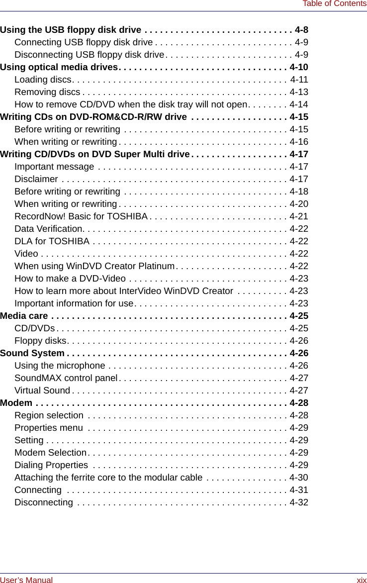 User’s Manual xixTable of ContentsUsing the USB floppy disk drive . . . . . . . . . . . . . . . . . . . . . . . . . . . . . 4-8Connecting USB floppy disk drive . . . . . . . . . . . . . . . . . . . . . . . . . . . 4-9Disconnecting USB floppy disk drive. . . . . . . . . . . . . . . . . . . . . . . . . 4-9Using optical media drives. . . . . . . . . . . . . . . . . . . . . . . . . . . . . . . . . 4-10Loading discs. . . . . . . . . . . . . . . . . . . . . . . . . . . . . . . . . . . . . . . . . . 4-11Removing discs . . . . . . . . . . . . . . . . . . . . . . . . . . . . . . . . . . . . . . . . 4-13How to remove CD/DVD when the disk tray will not open. . . . . . . . 4-14Writing CDs on DVD-ROM&amp;CD-R/RW drive . . . . . . . . . . . . . . . . . . . 4-15Before writing or rewriting . . . . . . . . . . . . . . . . . . . . . . . . . . . . . . . . 4-15When writing or rewriting. . . . . . . . . . . . . . . . . . . . . . . . . . . . . . . . . 4-16Writing CD/DVDs on DVD Super Multi drive. . . . . . . . . . . . . . . . . . . 4-17Important message . . . . . . . . . . . . . . . . . . . . . . . . . . . . . . . . . . . . . 4-17Disclaimer . . . . . . . . . . . . . . . . . . . . . . . . . . . . . . . . . . . . . . . . . . . . 4-17Before writing or rewriting . . . . . . . . . . . . . . . . . . . . . . . . . . . . . . . . 4-18When writing or rewriting. . . . . . . . . . . . . . . . . . . . . . . . . . . . . . . . . 4-20RecordNow! Basic for TOSHIBA . . . . . . . . . . . . . . . . . . . . . . . . . . . 4-21Data Verification. . . . . . . . . . . . . . . . . . . . . . . . . . . . . . . . . . . . . . . . 4-22DLA for TOSHIBA . . . . . . . . . . . . . . . . . . . . . . . . . . . . . . . . . . . . . . 4-22Video . . . . . . . . . . . . . . . . . . . . . . . . . . . . . . . . . . . . . . . . . . . . . . . . 4-22When using WinDVD Creator Platinum. . . . . . . . . . . . . . . . . . . . . . 4-22How to make a DVD-Video . . . . . . . . . . . . . . . . . . . . . . . . . . . . . . . 4-23How to learn more about InterVideo WinDVD Creator  . . . . . . . . . . 4-23Important information for use. . . . . . . . . . . . . . . . . . . . . . . . . . . . . . 4-23Media care . . . . . . . . . . . . . . . . . . . . . . . . . . . . . . . . . . . . . . . . . . . . . . 4-25CD/DVDs. . . . . . . . . . . . . . . . . . . . . . . . . . . . . . . . . . . . . . . . . . . . . 4-25Floppy disks. . . . . . . . . . . . . . . . . . . . . . . . . . . . . . . . . . . . . . . . . . . 4-26Sound System . . . . . . . . . . . . . . . . . . . . . . . . . . . . . . . . . . . . . . . . . . . 4-26Using the microphone . . . . . . . . . . . . . . . . . . . . . . . . . . . . . . . . . . . 4-26SoundMAX control panel. . . . . . . . . . . . . . . . . . . . . . . . . . . . . . . . . 4-27Virtual Sound . . . . . . . . . . . . . . . . . . . . . . . . . . . . . . . . . . . . . . . . . . 4-27Modem . . . . . . . . . . . . . . . . . . . . . . . . . . . . . . . . . . . . . . . . . . . . . . . . . 4-28Region selection  . . . . . . . . . . . . . . . . . . . . . . . . . . . . . . . . . . . . . . . 4-28Properties menu  . . . . . . . . . . . . . . . . . . . . . . . . . . . . . . . . . . . . . . . 4-29Setting . . . . . . . . . . . . . . . . . . . . . . . . . . . . . . . . . . . . . . . . . . . . . . . 4-29Modem Selection. . . . . . . . . . . . . . . . . . . . . . . . . . . . . . . . . . . . . . . 4-29Dialing Properties  . . . . . . . . . . . . . . . . . . . . . . . . . . . . . . . . . . . . . . 4-29Attaching the ferrite core to the modular cable . . . . . . . . . . . . . . . . 4-30Connecting  . . . . . . . . . . . . . . . . . . . . . . . . . . . . . . . . . . . . . . . . . . . 4-31Disconnecting . . . . . . . . . . . . . . . . . . . . . . . . . . . . . . . . . . . . . . . . . 4-32