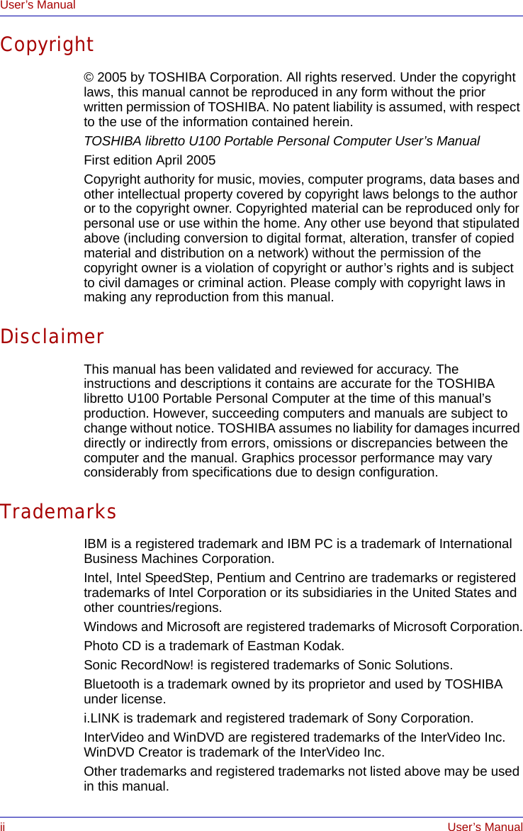 ii User’s ManualUser’s ManualCopyright© 2005 by TOSHIBA Corporation. All rights reserved. Under the copyright laws, this manual cannot be reproduced in any form without the prior written permission of TOSHIBA. No patent liability is assumed, with respect to the use of the information contained herein.TOSHIBA libretto U100 Portable Personal Computer User’s ManualFirst edition April 2005Copyright authority for music, movies, computer programs, data bases and other intellectual property covered by copyright laws belongs to the author or to the copyright owner. Copyrighted material can be reproduced only for personal use or use within the home. Any other use beyond that stipulated above (including conversion to digital format, alteration, transfer of copied material and distribution on a network) without the permission of the copyright owner is a violation of copyright or author’s rights and is subject to civil damages or criminal action. Please comply with copyright laws in making any reproduction from this manual.DisclaimerThis manual has been validated and reviewed for accuracy. The instructions and descriptions it contains are accurate for the TOSHIBA libretto U100 Portable Personal Computer at the time of this manual’s production. However, succeeding computers and manuals are subject to change without notice. TOSHIBA assumes no liability for damages incurred directly or indirectly from errors, omissions or discrepancies between the computer and the manual. Graphics processor performance may vary considerably from specifications due to design configuration.TrademarksIBM is a registered trademark and IBM PC is a trademark of International Business Machines Corporation.Intel, Intel SpeedStep, Pentium and Centrino are trademarks or registered trademarks of Intel Corporation or its subsidiaries in the United States and other countries/regions.Windows and Microsoft are registered trademarks of Microsoft Corporation.Photo CD is a trademark of Eastman Kodak.Sonic RecordNow! is registered trademarks of Sonic Solutions.Bluetooth is a trademark owned by its proprietor and used by TOSHIBA under license.i.LINK is trademark and registered trademark of Sony Corporation.InterVideo and WinDVD are registered trademarks of the InterVideo Inc. WinDVD Creator is trademark of the InterVideo Inc.Other trademarks and registered trademarks not listed above may be used in this manual.