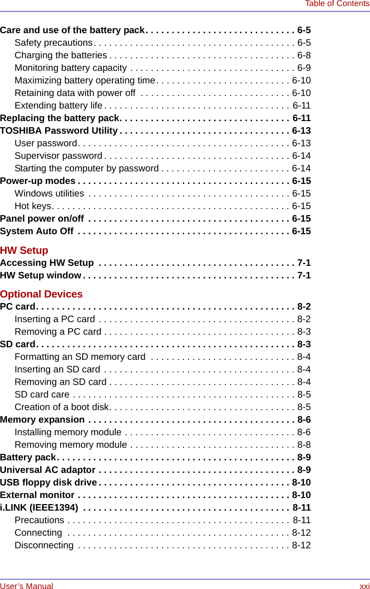 User’s Manual xxiTable of ContentsCare and use of the battery pack. . . . . . . . . . . . . . . . . . . . . . . . . . . . . 6-5Safety precautions. . . . . . . . . . . . . . . . . . . . . . . . . . . . . . . . . . . . . . . 6-5Charging the batteries . . . . . . . . . . . . . . . . . . . . . . . . . . . . . . . . . . . . 6-8Monitoring battery capacity . . . . . . . . . . . . . . . . . . . . . . . . . . . . . . . . 6-9Maximizing battery operating time. . . . . . . . . . . . . . . . . . . . . . . . . . 6-10Retaining data with power off  . . . . . . . . . . . . . . . . . . . . . . . . . . . . . 6-10Extending battery life. . . . . . . . . . . . . . . . . . . . . . . . . . . . . . . . . . . . 6-11Replacing the battery pack. . . . . . . . . . . . . . . . . . . . . . . . . . . . . . . . . 6-11TOSHIBA Password Utility . . . . . . . . . . . . . . . . . . . . . . . . . . . . . . . . . 6-13User password. . . . . . . . . . . . . . . . . . . . . . . . . . . . . . . . . . . . . . . . . 6-13Supervisor password . . . . . . . . . . . . . . . . . . . . . . . . . . . . . . . . . . . . 6-14Starting the computer by password . . . . . . . . . . . . . . . . . . . . . . . . . 6-14Power-up modes . . . . . . . . . . . . . . . . . . . . . . . . . . . . . . . . . . . . . . . . . 6-15Windows utilities  . . . . . . . . . . . . . . . . . . . . . . . . . . . . . . . . . . . . . . . 6-15Hot keys. . . . . . . . . . . . . . . . . . . . . . . . . . . . . . . . . . . . . . . . . . . . . . 6-15Panel power on/off . . . . . . . . . . . . . . . . . . . . . . . . . . . . . . . . . . . . . . . 6-15System Auto Off . . . . . . . . . . . . . . . . . . . . . . . . . . . . . . . . . . . . . . . . . 6-15HW SetupAccessing HW Setup  . . . . . . . . . . . . . . . . . . . . . . . . . . . . . . . . . . . . . . 7-1HW Setup window. . . . . . . . . . . . . . . . . . . . . . . . . . . . . . . . . . . . . . . . . 7-1Optional DevicesPC card. . . . . . . . . . . . . . . . . . . . . . . . . . . . . . . . . . . . . . . . . . . . . . . . . . 8-2Inserting a PC card . . . . . . . . . . . . . . . . . . . . . . . . . . . . . . . . . . . . . . 8-2Removing a PC card . . . . . . . . . . . . . . . . . . . . . . . . . . . . . . . . . . . . . 8-3SD card. . . . . . . . . . . . . . . . . . . . . . . . . . . . . . . . . . . . . . . . . . . . . . . . . . 8-3Formatting an SD memory card  . . . . . . . . . . . . . . . . . . . . . . . . . . . . 8-4Inserting an SD card . . . . . . . . . . . . . . . . . . . . . . . . . . . . . . . . . . . . . 8-4Removing an SD card . . . . . . . . . . . . . . . . . . . . . . . . . . . . . . . . . . . . 8-4SD card care . . . . . . . . . . . . . . . . . . . . . . . . . . . . . . . . . . . . . . . . . . . 8-5Creation of a boot disk. . . . . . . . . . . . . . . . . . . . . . . . . . . . . . . . . . . . 8-5Memory expansion . . . . . . . . . . . . . . . . . . . . . . . . . . . . . . . . . . . . . . . . 8-6Installing memory module . . . . . . . . . . . . . . . . . . . . . . . . . . . . . . . . . 8-6Removing memory module . . . . . . . . . . . . . . . . . . . . . . . . . . . . . . . . 8-8Battery pack. . . . . . . . . . . . . . . . . . . . . . . . . . . . . . . . . . . . . . . . . . . . . . 8-9Universal AC adaptor . . . . . . . . . . . . . . . . . . . . . . . . . . . . . . . . . . . . . . 8-9USB floppy disk drive. . . . . . . . . . . . . . . . . . . . . . . . . . . . . . . . . . . . . 8-10External monitor . . . . . . . . . . . . . . . . . . . . . . . . . . . . . . . . . . . . . . . . . 8-10i.LINK (IEEE1394)  . . . . . . . . . . . . . . . . . . . . . . . . . . . . . . . . . . . . . . . . 8-11Precautions . . . . . . . . . . . . . . . . . . . . . . . . . . . . . . . . . . . . . . . . . . . 8-11Connecting  . . . . . . . . . . . . . . . . . . . . . . . . . . . . . . . . . . . . . . . . . . . 8-12Disconnecting . . . . . . . . . . . . . . . . . . . . . . . . . . . . . . . . . . . . . . . . . 8-12