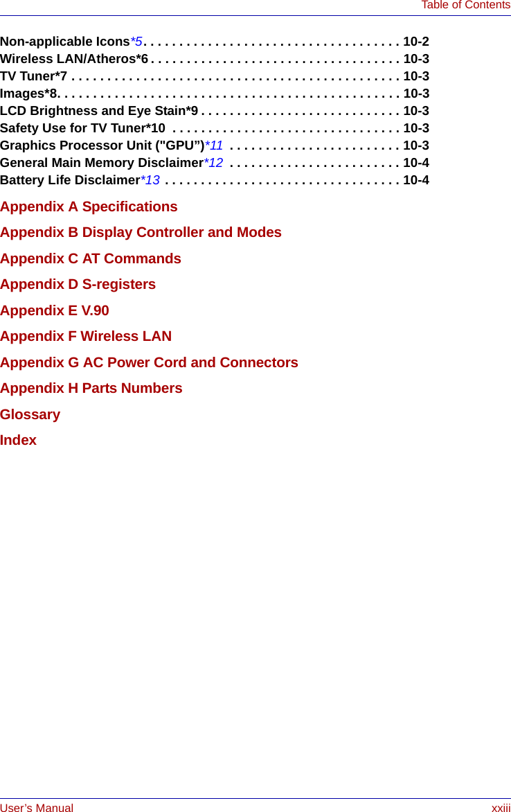 User’s Manual xxiiiTable of ContentsNon-applicable Icons*5. . . . . . . . . . . . . . . . . . . . . . . . . . . . . . . . . . . . 10-2Wireless LAN/Atheros*6 . . . . . . . . . . . . . . . . . . . . . . . . . . . . . . . . . . . 10-3TV Tuner*7 . . . . . . . . . . . . . . . . . . . . . . . . . . . . . . . . . . . . . . . . . . . . . . 10-3Images*8. . . . . . . . . . . . . . . . . . . . . . . . . . . . . . . . . . . . . . . . . . . . . . . . 10-3LCD Brightness and Eye Stain*9 . . . . . . . . . . . . . . . . . . . . . . . . . . . . 10-3Safety Use for TV Tuner*10  . . . . . . . . . . . . . . . . . . . . . . . . . . . . . . . . 10-3Graphics Processor Unit (&quot;GPU”)*11  . . . . . . . . . . . . . . . . . . . . . . . . 10-3General Main Memory Disclaimer*12  . . . . . . . . . . . . . . . . . . . . . . . . 10-4Battery Life Disclaimer*13 . . . . . . . . . . . . . . . . . . . . . . . . . . . . . . . . . 10-4Appendix A SpecificationsAppendix B Display Controller and ModesAppendix C AT CommandsAppendix D S-registersAppendix E V.90Appendix F Wireless LANAppendix G AC Power Cord and ConnectorsAppendix H Parts NumbersGlossaryIndex