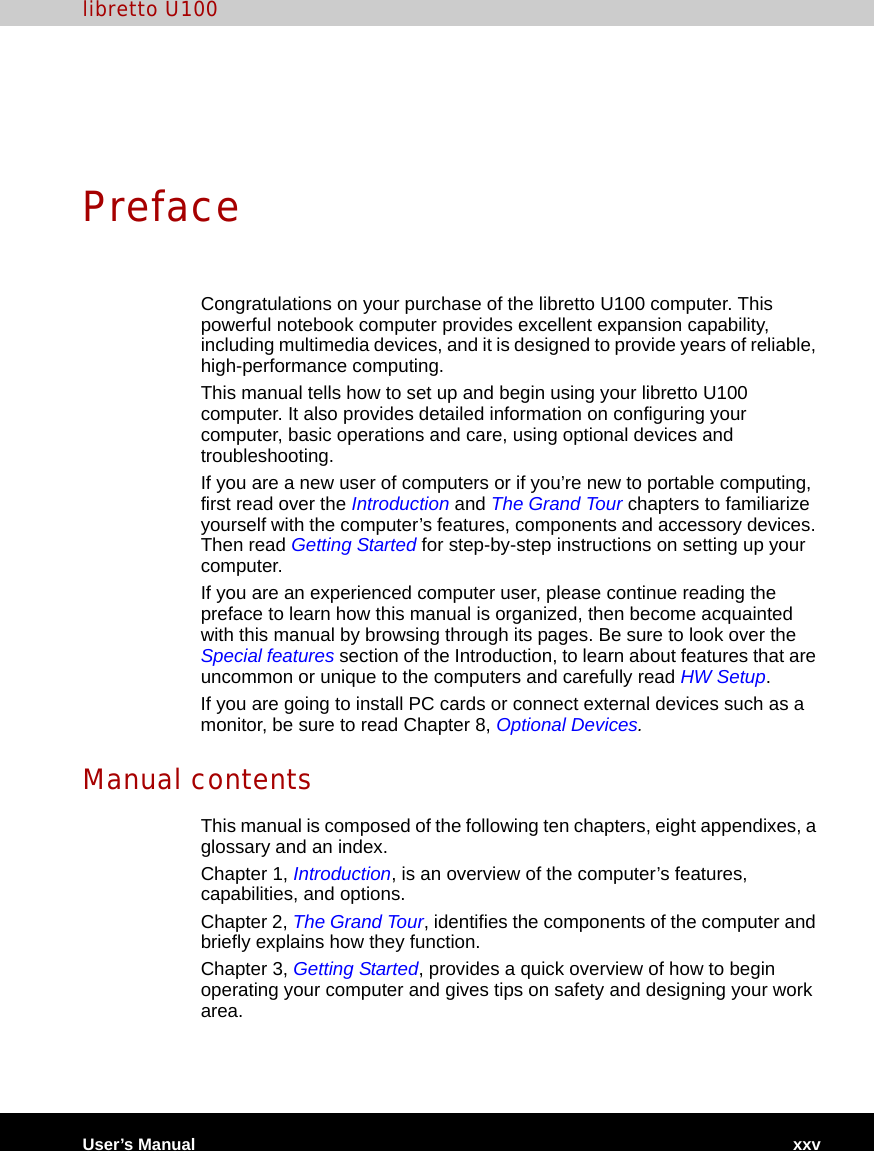 User’s Manual xxvlibretto U100PrefaceCongratulations on your purchase of the libretto U100 computer. This powerful notebook computer provides excellent expansion capability, including multimedia devices, and it is designed to provide years of reliable, high-performance computing.This manual tells how to set up and begin using your libretto U100 computer. It also provides detailed information on configuring your computer, basic operations and care, using optional devices and troubleshooting. If you are a new user of computers or if you’re new to portable computing, first read over the Introduction and The Grand Tour chapters to familiarize yourself with the computer’s features, components and accessory devices. Then read Getting Started for step-by-step instructions on setting up your computer.If you are an experienced computer user, please continue reading the preface to learn how this manual is organized, then become acquainted with this manual by browsing through its pages. Be sure to look over the Special features section of the Introduction, to learn about features that are uncommon or unique to the computers and carefully read HW Setup. If you are going to install PC cards or connect external devices such as a monitor, be sure to read Chapter 8, Optional Devices.Manual contentsThis manual is composed of the following ten chapters, eight appendixes, a glossary and an index.Chapter 1, Introduction, is an overview of the computer’s features, capabilities, and options. Chapter 2, The Grand Tour, identifies the components of the computer and briefly explains how they function.Chapter 3, Getting Started, provides a quick overview of how to begin operating your computer and gives tips on safety and designing your work area. 