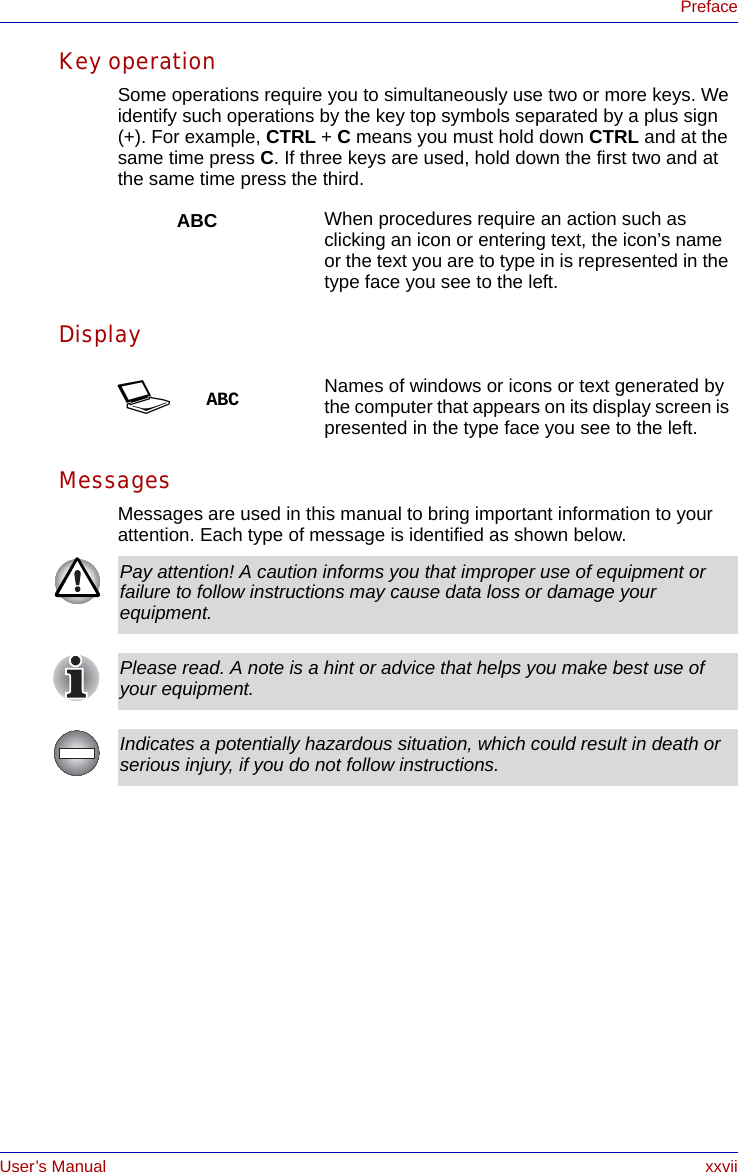 User’s Manual xxviiPrefaceKey operationSome operations require you to simultaneously use two or more keys. We identify such operations by the key top symbols separated by a plus sign (+). For example, CTRL + C means you must hold down CTRL and at the same time press C. If three keys are used, hold down the first two and at the same time press the third.DisplayMessagesMessages are used in this manual to bring important information to your attention. Each type of message is identified as shown below.ABC When procedures require an action such as clicking an icon or entering text, the icon’s name or the text you are to type in is represented in the type face you see to the left.SABC Names of windows or icons or text generated by the computer that appears on its display screen is presented in the type face you see to the left.Pay attention! A caution informs you that improper use of equipment or failure to follow instructions may cause data loss or damage your equipment.Please read. A note is a hint or advice that helps you make best use of your equipment.Indicates a potentially hazardous situation, which could result in death or serious injury, if you do not follow instructions.