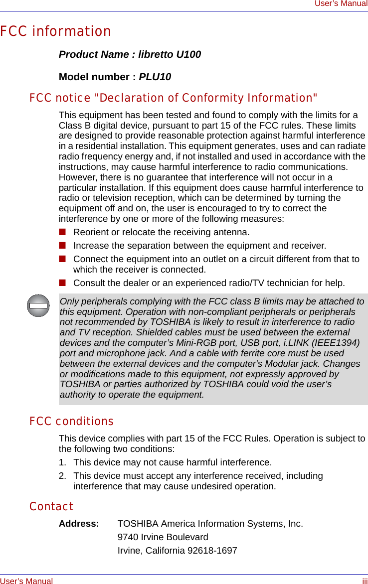 User’s Manual iiiUser’s ManualFCC informationProduct Name : libretto U100Model number : PLU10FCC notice &quot;Declaration of Conformity Information&quot;This equipment has been tested and found to comply with the limits for a Class B digital device, pursuant to part 15 of the FCC rules. These limits are designed to provide reasonable protection against harmful interference in a residential installation. This equipment generates, uses and can radiate radio frequency energy and, if not installed and used in accordance with the instructions, may cause harmful interference to radio communications. However, there is no guarantee that interference will not occur in a particular installation. If this equipment does cause harmful interference to radio or television reception, which can be determined by turning the equipment off and on, the user is encouraged to try to correct the interference by one or more of the following measures:■Reorient or relocate the receiving antenna.■Increase the separation between the equipment and receiver.■Connect the equipment into an outlet on a circuit different from that to which the receiver is connected.■Consult the dealer or an experienced radio/TV technician for help.FCC conditionsThis device complies with part 15 of the FCC Rules. Operation is subject to the following two conditions:1. This device may not cause harmful interference.2. This device must accept any interference received, including interference that may cause undesired operation.ContactAddress: TOSHIBA America Information Systems, Inc.9740 Irvine BoulevardIrvine, California 92618-1697Only peripherals complying with the FCC class B limits may be attached to this equipment. Operation with non-compliant peripherals or peripherals not recommended by TOSHIBA is likely to result in interference to radio and TV reception. Shielded cables must be used between the external devices and the computer’s Mini-RGB port, USB port, i.LINK (IEEE1394) port and microphone jack. And a cable with ferrite core must be used between the external devices and the computer&apos;s Modular jack. Changes or modifications made to this equipment, not expressly approved by TOSHIBA or parties authorized by TOSHIBA could void the user’s authority to operate the equipment.