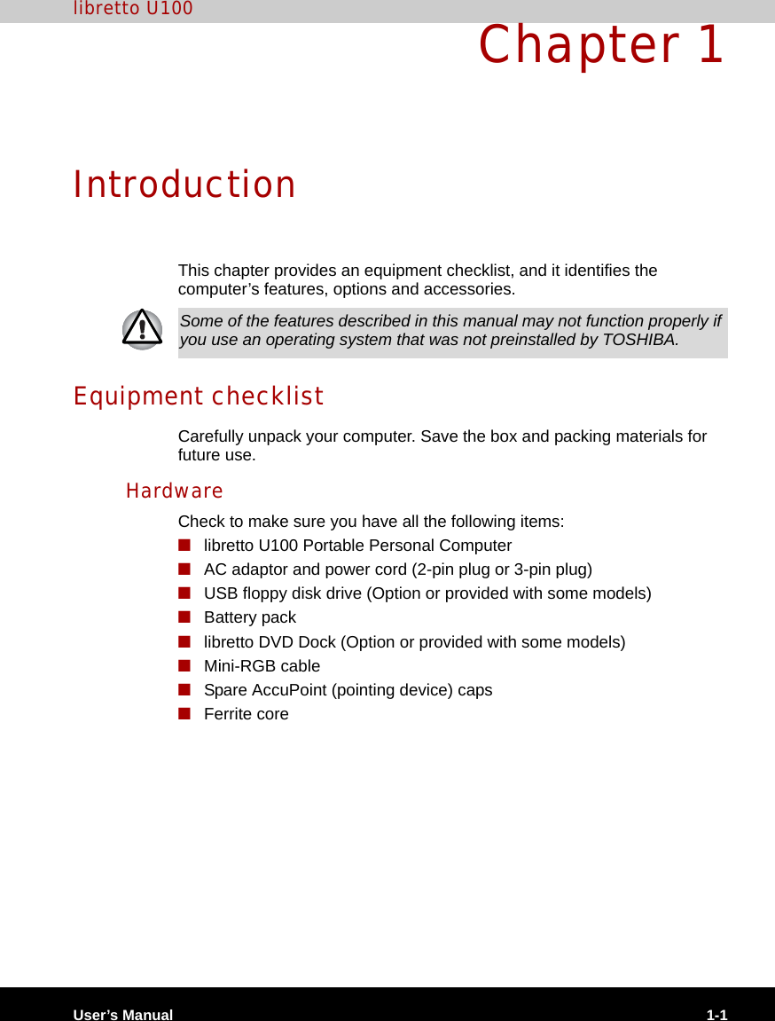 User’s Manual 1-1libretto U100Chapter 1IntroductionThis chapter provides an equipment checklist, and it identifies the computer’s features, options and accessories.Equipment checklistCarefully unpack your computer. Save the box and packing materials for future use.HardwareCheck to make sure you have all the following items:■libretto U100 Portable Personal Computer■AC adaptor and power cord (2-pin plug or 3-pin plug)■USB floppy disk drive (Option or provided with some models)■Battery pack■libretto DVD Dock (Option or provided with some models)■Mini-RGB cable■Spare AccuPoint (pointing device) caps■Ferrite coreSome of the features described in this manual may not function properly if you use an operating system that was not preinstalled by TOSHIBA.