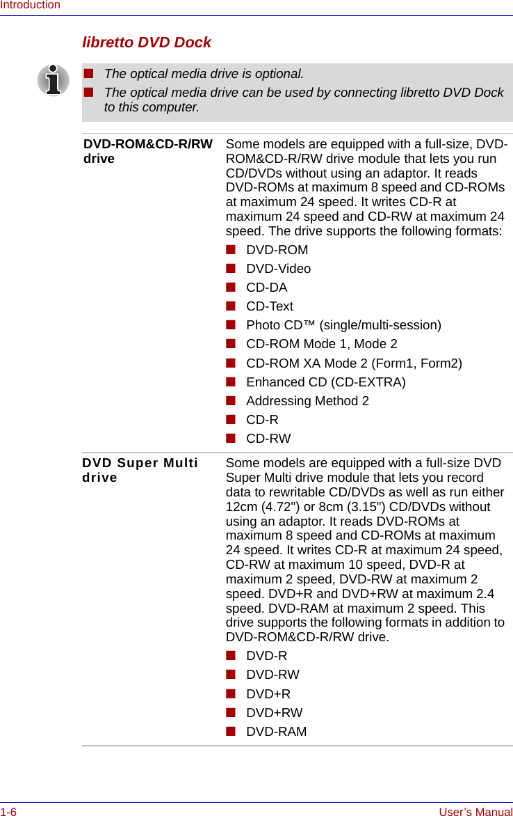 1-6 User’s ManualIntroductionlibretto DVD Dock■The optical media drive is optional.■The optical media drive can be used by connecting libretto DVD Dock to this computer.DVD-ROM&amp;CD-R/RW drive Some models are equipped with a full-size, DVD-ROM&amp;CD-R/RW drive module that lets you run CD/DVDs without using an adaptor. It reads DVD-ROMs at maximum 8 speed and CD-ROMs at maximum 24 speed. It writes CD-R at maximum 24 speed and CD-RW at maximum 24 speed. The drive supports the following formats:■DVD-ROM■DVD-Video■CD-DA■CD-Text■Photo CD™ (single/multi-session)■CD-ROM Mode 1, Mode 2■CD-ROM XA Mode 2 (Form1, Form2)■Enhanced CD (CD-EXTRA)■Addressing Method 2■CD-R■CD-RWDVD Super Multi drive Some models are equipped with a full-size DVD Super Multi drive module that lets you record data to rewritable CD/DVDs as well as run either 12cm (4.72&quot;) or 8cm (3.15&quot;) CD/DVDs without using an adaptor. It reads DVD-ROMs at maximum 8 speed and CD-ROMs at maximum 24 speed. It writes CD-R at maximum 24 speed, CD-RW at maximum 10 speed, DVD-R at maximum 2 speed, DVD-RW at maximum 2 speed. DVD+R and DVD+RW at maximum 2.4 speed. DVD-RAM at maximum 2 speed. This drive supports the following formats in addition to DVD-ROM&amp;CD-R/RW drive.■DVD-R■DVD-RW■DVD+R■DVD+RW■DVD-RAM