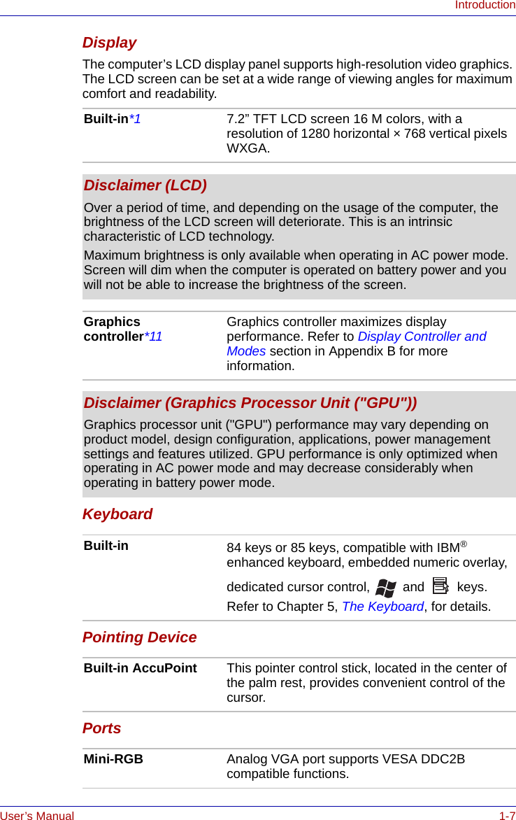 User’s Manual 1-7IntroductionDisplayThe computer’s LCD display panel supports high-resolution video graphics. The LCD screen can be set at a wide range of viewing angles for maximum comfort and readability.KeyboardPointing DevicePortsBuilt-in*1 7.2” TFT LCD screen 16 M colors, with a resolution of 1280 horizontal × 768 vertical pixels WXGA.Disclaimer (LCD)Over a period of time, and depending on the usage of the computer, the brightness of the LCD screen will deteriorate. This is an intrinsic characteristic of LCD technology.Maximum brightness is only available when operating in AC power mode. Screen will dim when the computer is operated on battery power and you will not be able to increase the brightness of the screen.Graphics controller*11 Graphics controller maximizes display performance. Refer to Display Controller and Modes section in Appendix B for more information.Disclaimer (Graphics Processor Unit (&quot;GPU&quot;))Graphics processor unit (&quot;GPU&quot;) performance may vary depending on product model, design configuration, applications, power management settings and features utilized. GPU performance is only optimized when operating in AC power mode and may decrease considerably when operating in battery power mode.Built-in 84 keys or 85 keys, compatible with IBM® enhanced keyboard, embedded numeric overlay, dedicated cursor control,  and  keys. Refer to Chapter 5, The Keyboard, for details.Built-in AccuPoint This pointer control stick, located in the center of the palm rest, provides convenient control of the cursor.Mini-RGB Analog VGA port supports VESA DDC2B compatible functions.