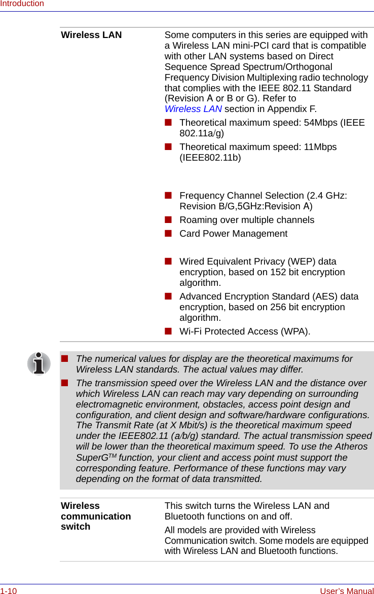 1-10 User’s ManualIntroductionWireless LAN Some computers in this series are equipped with a Wireless LAN mini-PCI card that is compatible with other LAN systems based on Direct Sequence Spread Spectrum/Orthogonal Frequency Division Multiplexing radio technology that complies with the IEEE 802.11 Standard (Revision A or B or G). Refer to Wireless LAN section in Appendix F.■Theoretical maximum speed: 54Mbps (IEEE 802.11a/g)■Theoretical maximum speed: 11Mbps (IEEE802.11b)  ■Frequency Channel Selection (2.4 GHz: Revision B/G,5GHz:Revision A)■Roaming over multiple channels■Card Power Management ■Wired Equivalent Privacy (WEP) data encryption, based on 152 bit encryption algorithm.■Advanced Encryption Standard (AES) data encryption, based on 256 bit encryption algorithm.■Wi-Fi Protected Access (WPA).■The numerical values for display are the theoretical maximums for Wireless LAN standards. The actual values may differ.■The transmission speed over the Wireless LAN and the distance over which Wireless LAN can reach may vary depending on surrounding electromagnetic environment, obstacles, access point design and configuration, and client design and software/hardware configurations. The Transmit Rate (at X Mbit/s) is the theoretical maximum speed under the IEEE802.11 (a/b/g) standard. The actual transmission speed will be lower than the theoretical maximum speed. To use the Atheros SuperGTM function, your client and access point must support the corresponding feature. Performance of these functions may vary depending on the format of data transmitted.Wireless communication switchThis switch turns the Wireless LAN and Bluetooth functions on and off.All models are provided with Wireless Communication switch. Some models are equipped with Wireless LAN and Bluetooth functions.