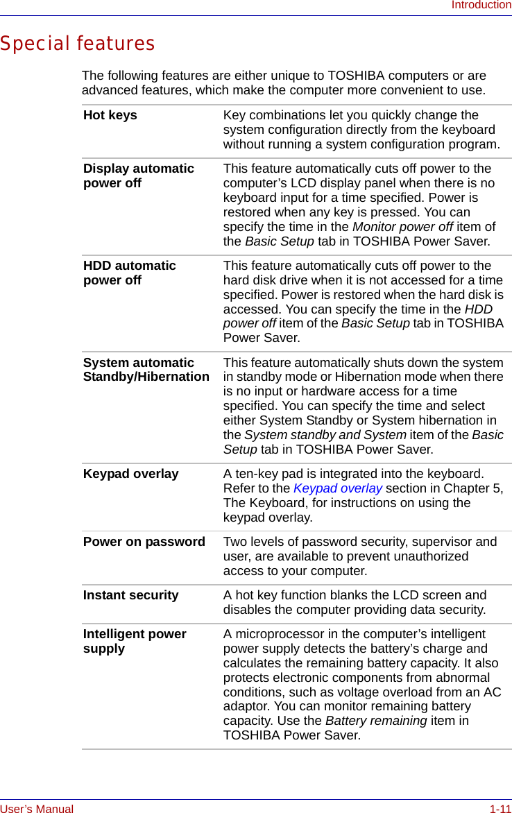 User’s Manual 1-11IntroductionSpecial featuresThe following features are either unique to TOSHIBA computers or are advanced features, which make the computer more convenient to use.Hot keys Key combinations let you quickly change the system configuration directly from the keyboard without running a system configuration program.Display automatic power off This feature automatically cuts off power to the computer’s LCD display panel when there is no keyboard input for a time specified. Power is restored when any key is pressed. You can specify the time in the Monitor power off item of the Basic Setup tab in TOSHIBA Power Saver.HDD automatic power off This feature automatically cuts off power to the hard disk drive when it is not accessed for a time specified. Power is restored when the hard disk is accessed. You can specify the time in the HDD power off item of the Basic Setup tab in TOSHIBA Power Saver.System automatic Standby/Hibernation This feature automatically shuts down the system in standby mode or Hibernation mode when there is no input or hardware access for a time specified. You can specify the time and select either System Standby or System hibernation in the System standby and System item of the Basic Setup tab in TOSHIBA Power Saver.Keypad overlay A ten-key pad is integrated into the keyboard. Refer to the Keypad overlay section in Chapter 5, The Keyboard, for instructions on using the keypad overlay.Power on password Two levels of password security, supervisor and user, are available to prevent unauthorized access to your computer.Instant security A hot key function blanks the LCD screen and disables the computer providing data security.Intelligent power supply A microprocessor in the computer’s intelligent power supply detects the battery’s charge and calculates the remaining battery capacity. It also protects electronic components from abnormal conditions, such as voltage overload from an AC adaptor. You can monitor remaining battery capacity. Use the Battery remaining item in TOSHIBA Power Saver. 