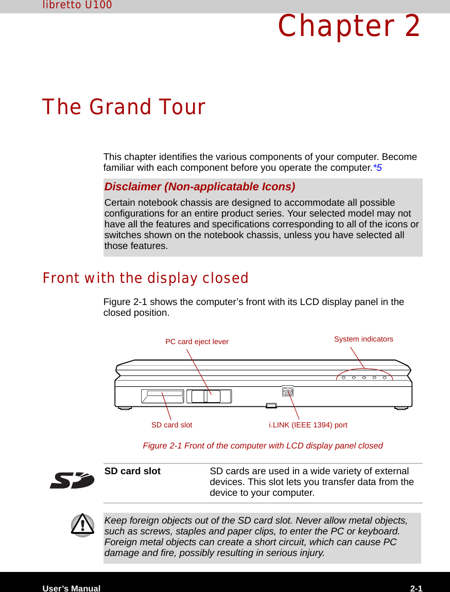 User’s Manual 2-1libretto U100Chapter 2The Grand TourThis chapter identifies the various components of your computer. Become familiar with each component before you operate the computer.*5Front with the display closedFigure 2-1 shows the computer’s front with its LCD display panel in the closed position.Figure 2-1 Front of the computer with LCD display panel closedDisclaimer (Non-applicatable Icons)Certain notebook chassis are designed to accommodate all possible configurations for an entire product series. Your selected model may not have all the features and specifications corresponding to all of the icons or switches shown on the notebook chassis, unless you have selected all those features.PC card eject leveri.LINK (IEEE 1394) portSD card slotSystem indicatorsSD card slot SD cards are used in a wide variety of external devices. This slot lets you transfer data from the device to your computer.Keep foreign objects out of the SD card slot. Never allow metal objects, such as screws, staples and paper clips, to enter the PC or keyboard. Foreign metal objects can create a short circuit, which can cause PC damage and fire, possibly resulting in serious injury.