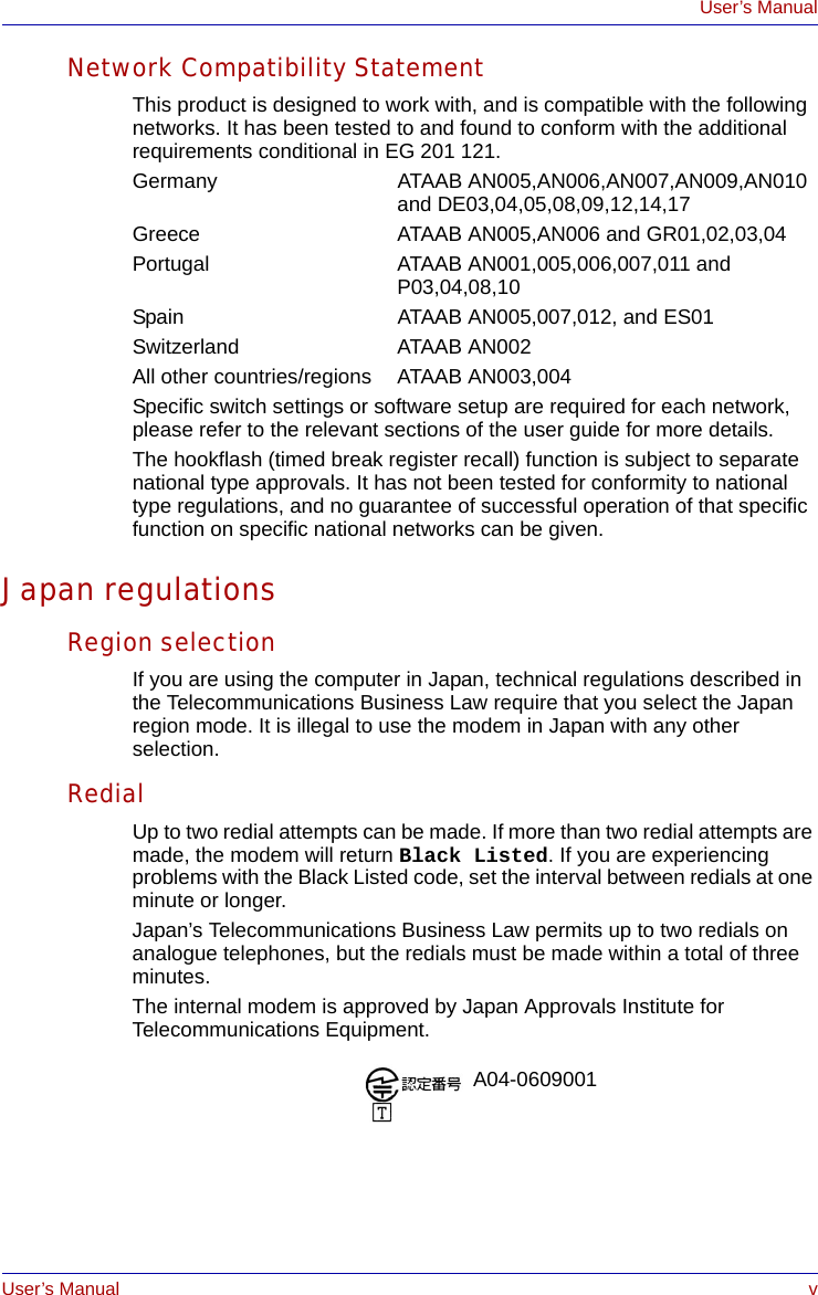 User’s Manual vUser’s ManualNetwork Compatibility StatementThis product is designed to work with, and is compatible with the following networks. It has been tested to and found to conform with the additional requirements conditional in EG 201 121.Germany ATAAB AN005,AN006,AN007,AN009,AN010 and DE03,04,05,08,09,12,14,17Greece ATAAB AN005,AN006 and GR01,02,03,04Portugal ATAAB AN001,005,006,007,011 and P03,04,08,10Spain   ATAAB AN005,007,012, and ES01Switzerland ATAAB AN002All other countries/regions  ATAAB AN003,004Specific switch settings or software setup are required for each network, please refer to the relevant sections of the user guide for more details.The hookflash (timed break register recall) function is subject to separate national type approvals. It has not been tested for conformity to national type regulations, and no guarantee of successful operation of that specific function on specific national networks can be given.Japan regulationsRegion selectionIf you are using the computer in Japan, technical regulations described in the Telecommunications Business Law require that you select the Japan region mode. It is illegal to use the modem in Japan with any other selection.RedialUp to two redial attempts can be made. If more than two redial attempts are made, the modem will return Black Listed. If you are experiencing problems with the Black Listed code, set the interval between redials at one minute or longer. Japan’s Telecommunications Business Law permits up to two redials on analogue telephones, but the redials must be made within a total of three minutes.The internal modem is approved by Japan Approvals Institute for Telecommunications Equipment.A04-0609001