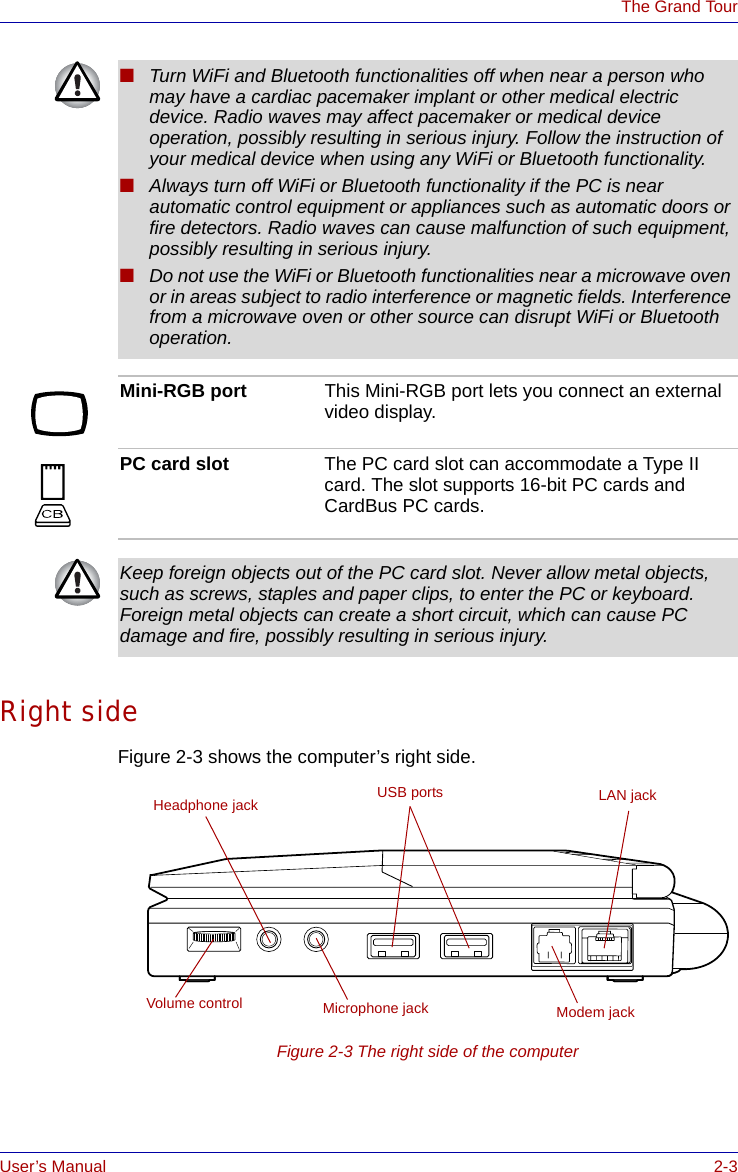 User’s Manual 2-3The Grand TourRight sideFigure 2-3 shows the computer’s right side.Figure 2-3 The right side of the computer■Turn WiFi and Bluetooth functionalities off when near a person who may have a cardiac pacemaker implant or other medical electric device. Radio waves may affect pacemaker or medical device operation, possibly resulting in serious injury. Follow the instruction of your medical device when using any WiFi or Bluetooth functionality.■Always turn off WiFi or Bluetooth functionality if the PC is near automatic control equipment or appliances such as automatic doors or fire detectors. Radio waves can cause malfunction of such equipment, possibly resulting in serious injury.■Do not use the WiFi or Bluetooth functionalities near a microwave oven or in areas subject to radio interference or magnetic fields. Interference from a microwave oven or other source can disrupt WiFi or Bluetooth operation.Mini-RGB port This Mini-RGB port lets you connect an external video display.PC card slot The PC card slot can accommodate a Type II card. The slot supports 16-bit PC cards and CardBus PC cards.Keep foreign objects out of the PC card slot. Never allow metal objects, such as screws, staples and paper clips, to enter the PC or keyboard. Foreign metal objects can create a short circuit, which can cause PC damage and fire, possibly resulting in serious injury.Volume controlLAN jackHeadphone jack USB portsModem jackMicrophone jack