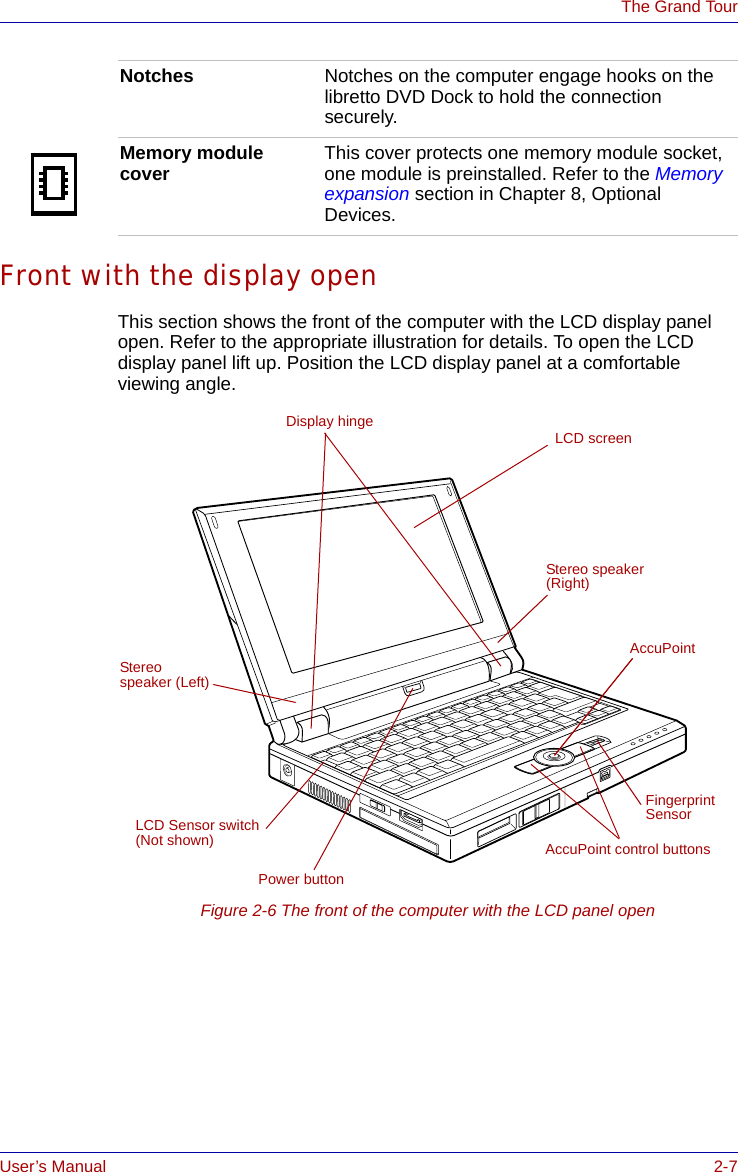 User’s Manual 2-7The Grand TourFront with the display openThis section shows the front of the computer with the LCD display panel open. Refer to the appropriate illustration for details. To open the LCD display panel lift up. Position the LCD display panel at a comfortable viewing angle.Figure 2-6 The front of the computer with the LCD panel openNotches Notches on the computer engage hooks on the libretto DVD Dock to hold the connection securely.Memory module cover This cover protects one memory module socket, one module is preinstalled. Refer to the Memory expansion section in Chapter 8, Optional Devices.LCD screenAccuPoint control buttonsPower buttonDisplay hingeAccuPointFingerprint SensorLCD Sensor switch(Not shown)Stereo speaker (Left)Stereo speaker (Right)