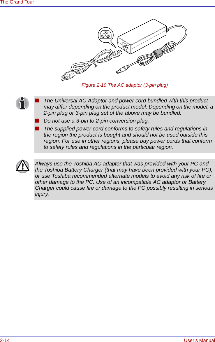 2-14 User’s ManualThe Grand TourFigure 2-10 The AC adaptor (3-pin plug)■The Universal AC Adaptor and power cord bundled with this product may differ depending on the product model. Depending on the model, a 2-pin plug or 3-pin plug set of the above may be bundled.■Do not use a 3-pin to 2-pin conversion plug.■The supplied power cord conforms to safety rules and regulations in the region the product is bought and should not be used outside this region. For use in other regions, please buy power cords that conform to safety rules and regulations in the particular region.Always use the Toshiba AC adaptor that was provided with your PC and the Toshiba Battery Charger (that may have been provided with your PC), or use Toshiba recommended alternate models to avoid any risk of fire or other damage to the PC. Use of an incompatible AC adaptor or Battery Charger could cause fire or damage to the PC possibly resulting in serious injury.