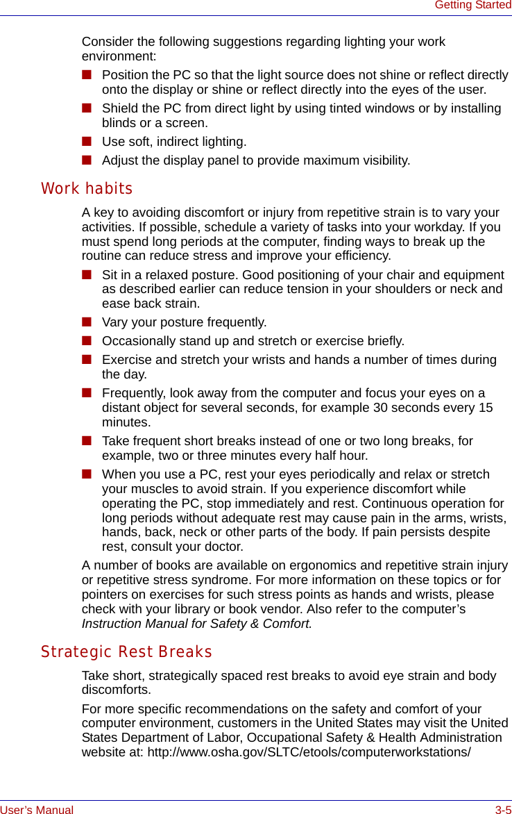 User’s Manual 3-5Getting StartedConsider the following suggestions regarding lighting your work environment:■Position the PC so that the light source does not shine or reflect directly onto the display or shine or reflect directly into the eyes of the user.■Shield the PC from direct light by using tinted windows or by installing blinds or a screen.■Use soft, indirect lighting.■Adjust the display panel to provide maximum visibility.Work habitsA key to avoiding discomfort or injury from repetitive strain is to vary your activities. If possible, schedule a variety of tasks into your workday. If you must spend long periods at the computer, finding ways to break up the routine can reduce stress and improve your efficiency.■Sit in a relaxed posture. Good positioning of your chair and equipment as described earlier can reduce tension in your shoulders or neck and ease back strain.■Vary your posture frequently.■Occasionally stand up and stretch or exercise briefly.■Exercise and stretch your wrists and hands a number of times during the day.■Frequently, look away from the computer and focus your eyes on a distant object for several seconds, for example 30 seconds every 15 minutes.■Take frequent short breaks instead of one or two long breaks, for example, two or three minutes every half hour.■When you use a PC, rest your eyes periodically and relax or stretch your muscles to avoid strain. If you experience discomfort while operating the PC, stop immediately and rest. Continuous operation for long periods without adequate rest may cause pain in the arms, wrists, hands, back, neck or other parts of the body. If pain persists despite rest, consult your doctor.A number of books are available on ergonomics and repetitive strain injury or repetitive stress syndrome. For more information on these topics or for pointers on exercises for such stress points as hands and wrists, please check with your library or book vendor. Also refer to the computer’s Instruction Manual for Safety &amp; Comfort.Strategic Rest BreaksTake short, strategically spaced rest breaks to avoid eye strain and body discomforts. For more specific recommendations on the safety and comfort of your computer environment, customers in the United States may visit the United States Department of Labor, Occupational Safety &amp; Health Administration website at: http://www.osha.gov/SLTC/etools/computerworkstations/