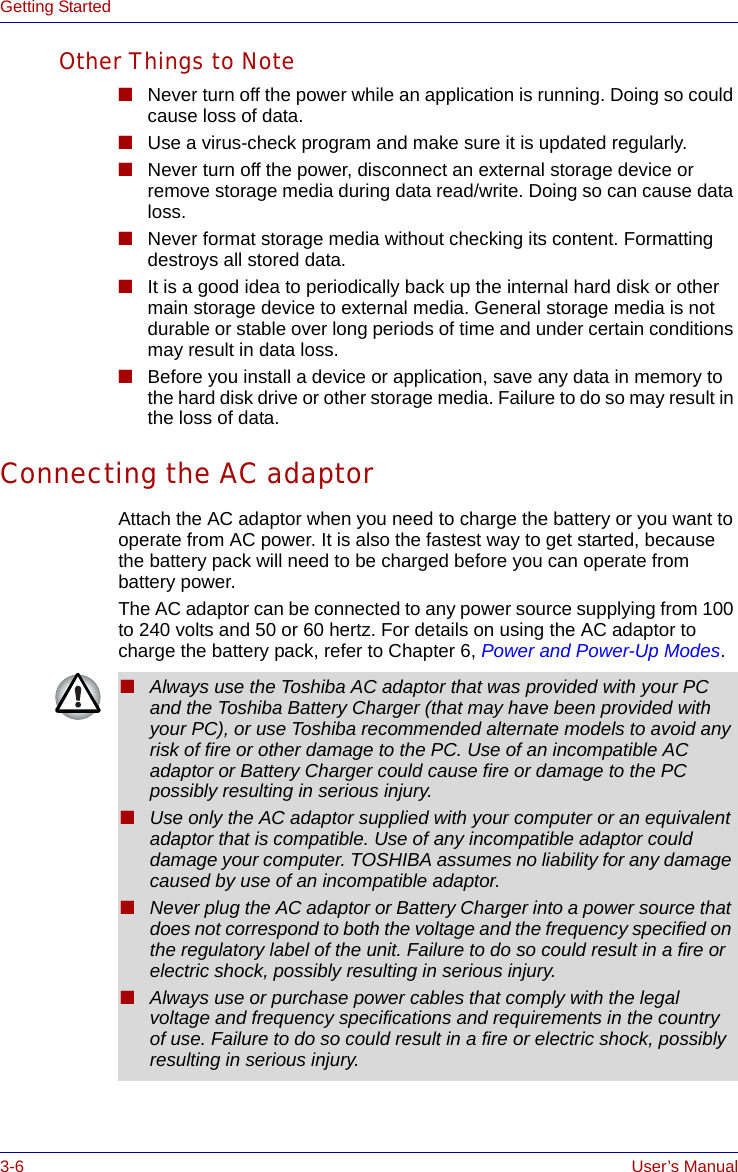 3-6 User’s ManualGetting StartedOther Things to Note■Never turn off the power while an application is running. Doing so could cause loss of data.■Use a virus-check program and make sure it is updated regularly.■Never turn off the power, disconnect an external storage device or remove storage media during data read/write. Doing so can cause data loss.■Never format storage media without checking its content. Formatting destroys all stored data.■It is a good idea to periodically back up the internal hard disk or other main storage device to external media. General storage media is not durable or stable over long periods of time and under certain conditions may result in data loss.■Before you install a device or application, save any data in memory to the hard disk drive or other storage media. Failure to do so may result in the loss of data.Connecting the AC adaptorAttach the AC adaptor when you need to charge the battery or you want to operate from AC power. It is also the fastest way to get started, because the battery pack will need to be charged before you can operate from battery power.The AC adaptor can be connected to any power source supplying from 100 to 240 volts and 50 or 60 hertz. For details on using the AC adaptor to charge the battery pack, refer to Chapter 6, Power and Power-Up Modes.■Always use the Toshiba AC adaptor that was provided with your PC and the Toshiba Battery Charger (that may have been provided with your PC), or use Toshiba recommended alternate models to avoid any risk of fire or other damage to the PC. Use of an incompatible AC adaptor or Battery Charger could cause fire or damage to the PC possibly resulting in serious injury.■Use only the AC adaptor supplied with your computer or an equivalent adaptor that is compatible. Use of any incompatible adaptor could damage your computer. TOSHIBA assumes no liability for any damage caused by use of an incompatible adaptor. ■Never plug the AC adaptor or Battery Charger into a power source that does not correspond to both the voltage and the frequency specified on the regulatory label of the unit. Failure to do so could result in a fire or electric shock, possibly resulting in serious injury.■Always use or purchase power cables that comply with the legal voltage and frequency specifications and requirements in the country of use. Failure to do so could result in a fire or electric shock, possibly resulting in serious injury.