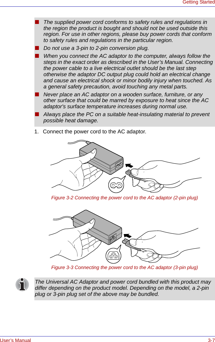 User’s Manual 3-7Getting Started1. Connect the power cord to the AC adaptor.Figure 3-2 Connecting the power cord to the AC adaptor (2-pin plug)Figure 3-3 Connecting the power cord to the AC adaptor (3-pin plug)■The supplied power cord conforms to safety rules and regulations in the region the product is bought and should not be used outside this region. For use in other regions, please buy power cords that conform to safety rules and regulations in the particular region.■Do not use a 3-pin to 2-pin conversion plug.■When you connect the AC adaptor to the computer, always follow the steps in the exact order as described in the User’s Manual. Connecting the power cable to a live electrical outlet should be the last step otherwise the adaptor DC output plug could hold an electrical change and cause an electrical shock or minor bodily injury when touched. As a general safety precaution, avoid touching any metal parts.■Never place an AC adaptor on a wooden surface, furniture, or any other surface that could be marred by exposure to heat since the AC adaptor&apos;s surface temperature increases during normal use.■Always place the PC on a suitable heat-insulating material to prevent possible heat damage.The Universal AC Adaptor and power cord bundled with this product may differ depending on the product model. Depending on the model, a 2-pin plug or 3-pin plug set of the above may be bundled.