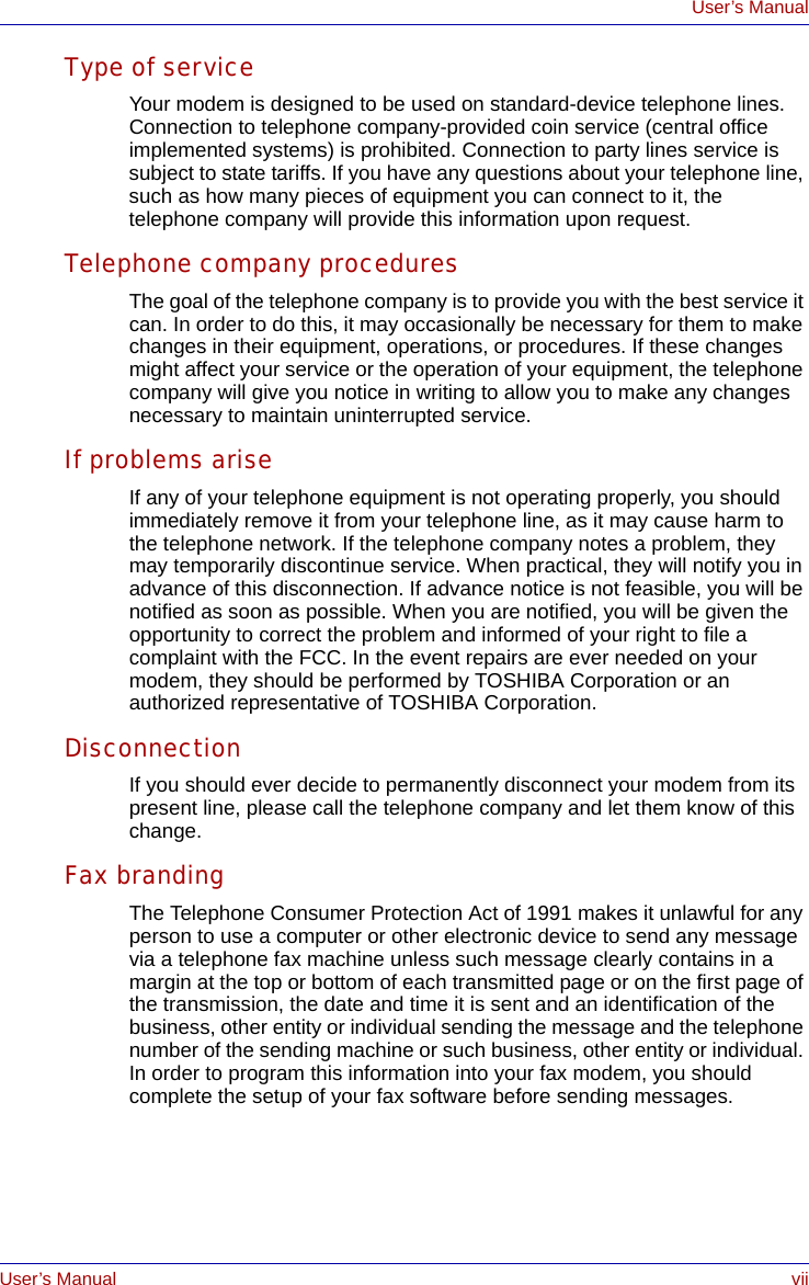 User’s Manual viiUser’s ManualType of serviceYour modem is designed to be used on standard-device telephone lines. Connection to telephone company-provided coin service (central office implemented systems) is prohibited. Connection to party lines service is subject to state tariffs. If you have any questions about your telephone line, such as how many pieces of equipment you can connect to it, the telephone company will provide this information upon request.Telephone company proceduresThe goal of the telephone company is to provide you with the best service it can. In order to do this, it may occasionally be necessary for them to make changes in their equipment, operations, or procedures. If these changes might affect your service or the operation of your equipment, the telephone company will give you notice in writing to allow you to make any changes necessary to maintain uninterrupted service.If problems ariseIf any of your telephone equipment is not operating properly, you should immediately remove it from your telephone line, as it may cause harm to the telephone network. If the telephone company notes a problem, they may temporarily discontinue service. When practical, they will notify you in advance of this disconnection. If advance notice is not feasible, you will be notified as soon as possible. When you are notified, you will be given the opportunity to correct the problem and informed of your right to file a complaint with the FCC. In the event repairs are ever needed on your modem, they should be performed by TOSHIBA Corporation or an authorized representative of TOSHIBA Corporation.DisconnectionIf you should ever decide to permanently disconnect your modem from its present line, please call the telephone company and let them know of this change.Fax brandingThe Telephone Consumer Protection Act of 1991 makes it unlawful for any person to use a computer or other electronic device to send any message via a telephone fax machine unless such message clearly contains in a margin at the top or bottom of each transmitted page or on the first page of the transmission, the date and time it is sent and an identification of the business, other entity or individual sending the message and the telephone number of the sending machine or such business, other entity or individual. In order to program this information into your fax modem, you should complete the setup of your fax software before sending messages.