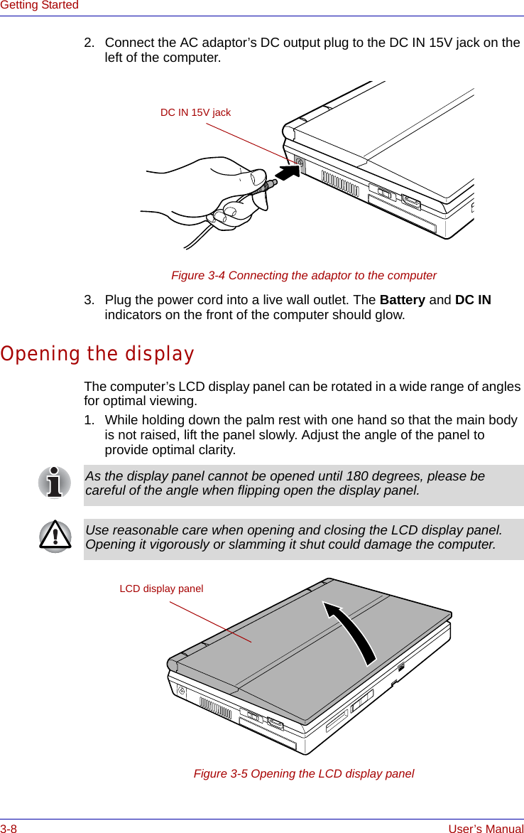 3-8 User’s ManualGetting Started2. Connect the AC adaptor’s DC output plug to the DC IN 15V jack on the left of the computer.Figure 3-4 Connecting the adaptor to the computer3. Plug the power cord into a live wall outlet. The Battery and DC IN indicators on the front of the computer should glow.Opening the displayThe computer’s LCD display panel can be rotated in a wide range of angles for optimal viewing.1. While holding down the palm rest with one hand so that the main body is not raised, lift the panel slowly. Adjust the angle of the panel to provide optimal clarity.Figure 3-5 Opening the LCD display panelDC IN 15V jackAs the display panel cannot be opened until 180 degrees, please be careful of the angle when flipping open the display panel.Use reasonable care when opening and closing the LCD display panel. Opening it vigorously or slamming it shut could damage the computer.LCD display panel