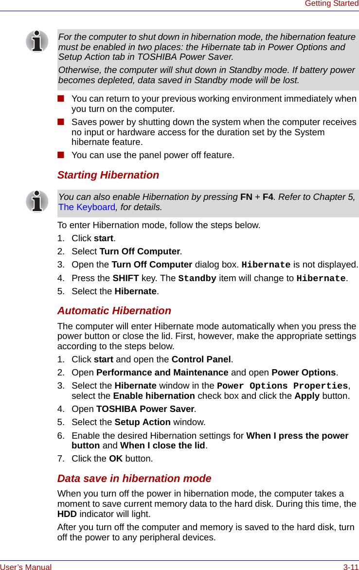 User’s Manual 3-11Getting Started■You can return to your previous working environment immediately when you turn on the computer.■Saves power by shutting down the system when the computer receives no input or hardware access for the duration set by the System hibernate feature.■You can use the panel power off feature.Starting HibernationTo enter Hibernation mode, follow the steps below.1. Click start.2. Select Turn Off Computer.3. Open the Turn Off Computer dialog box. Hibernate is not displayed.4. Press the SHIFT key. The Standby item will change to Hibernate.5. Select the Hibernate.Automatic HibernationThe computer will enter Hibernate mode automatically when you press the power button or close the lid. First, however, make the appropriate settings according to the steps below.1. Click start and open the Control Panel.2. Open Performance and Maintenance and open Power Options.3. Select the Hibernate window in the Power Options Properties, select the Enable hibernation check box and click the Apply button.4. Open TOSHIBA Power Saver.5. Select the Setup Action window.6. Enable the desired Hibernation settings for When I press the power button and When I close the lid.7. Click the OK button.Data save in hibernation modeWhen you turn off the power in hibernation mode, the computer takes a moment to save current memory data to the hard disk. During this time, the HDD indicator will light.After you turn off the computer and memory is saved to the hard disk, turn off the power to any peripheral devices.For the computer to shut down in hibernation mode, the hibernation feature must be enabled in two places: the Hibernate tab in Power Options and Setup Action tab in TOSHIBA Power Saver.Otherwise, the computer will shut down in Standby mode. If battery power becomes depleted, data saved in Standby mode will be lost.You can also enable Hibernation by pressing FN + F4. Refer to Chapter 5, The Keyboard, for details.
