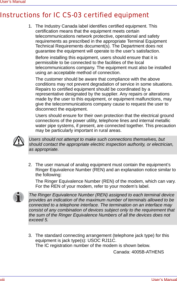 viii User’s ManualUser’s ManualInstructions for IC CS-03 certified equipment1. The Industry Canada label identifies certified equipment. This certification means that the equipment meets certain telecommunications network protective, operational and safety requirements as prescribed in the appropriate Terminal Equipment Technical Requirements document(s). The Department does not guarantee the equipment will operate to the user’s satisfaction.Before installing this equipment, users should ensure that it is permissible to be connected to the facilities of the local telecommunications company. The equipment must also be installed using an acceptable method of connection.The customer should be aware that compliance with the above conditions may not prevent degradation of service in some situations. Repairs to certified equipment should be coordinated by a representative designated by the supplier. Any repairs or alterations made by the user to this equipment, or equipment malfunctions, may give the telecommunications company cause to request the user to disconnect the equipment.Users should ensure for their own protection that the electrical ground connections of the power utility, telephone lines and internal metallic water pipe systems, if present, are connected together. This precaution may be particularly important in rural areas.2. The user manual of analog equipment must contain the equipment’s Ringer Equivalence Number (REN) and an explanation notice similar to the following:The Ringer Equivalence Number (REN) of the modem, which can vary. For the REN of your modem, refer to your modem’s label.3. The standard connecting arrangement (telephone jack type) for this equipment is jack type(s): USOC RJ11C.The IC registration number of the modem is shown below.Canada: 4005B-ATHENSUsers should not attempt to make such connections themselves, but should contact the appropriate electric inspection authority, or electrician, as appropriate.The Ringer Equivalence Number (REN) assigned to each terminal device provides an indication of the maximum number of terminals allowed to be connected to a telephone interface. The termination on an interface may consist of any combination of devices subject only to the requirement that the sum of the Ringer Equivalence Numbers of all the devices does not exceed 5.