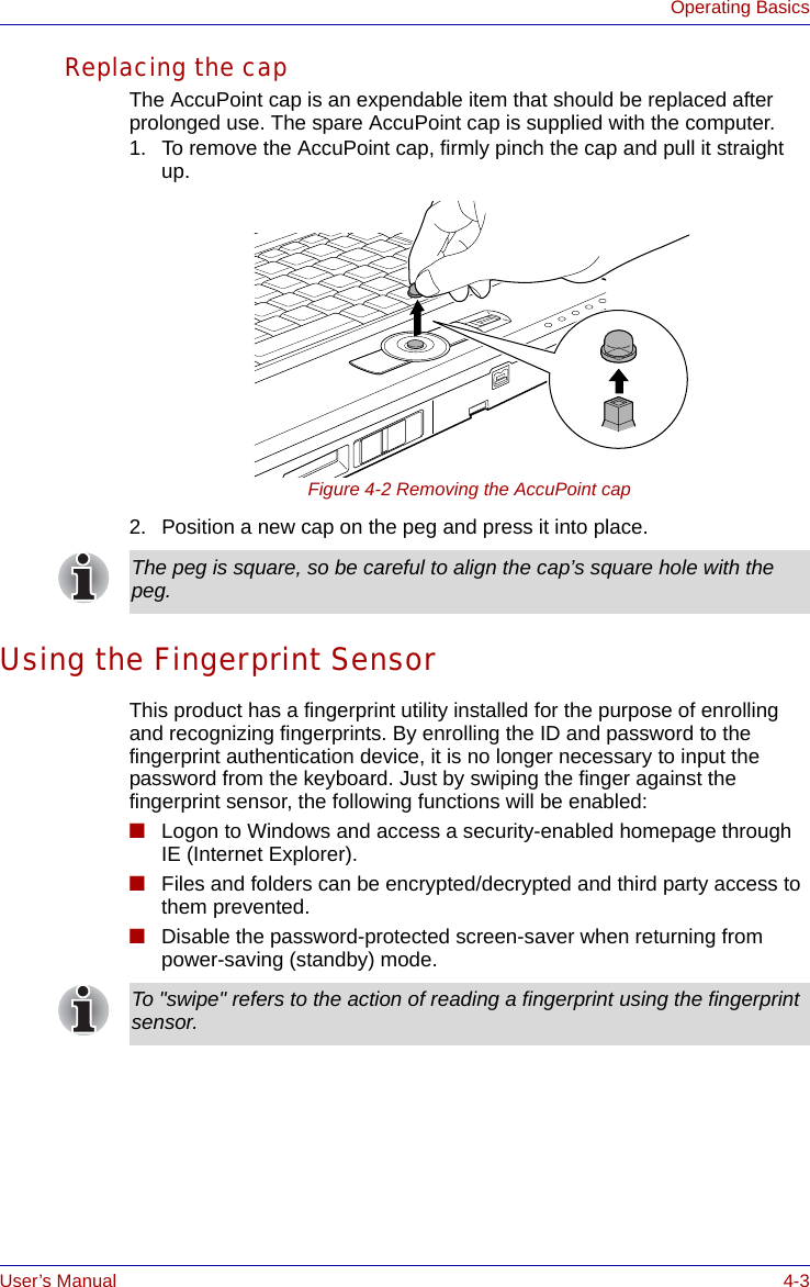 User’s Manual 4-3Operating BasicsReplacing the capThe AccuPoint cap is an expendable item that should be replaced after prolonged use. The spare AccuPoint cap is supplied with the computer.1. To remove the AccuPoint cap, firmly pinch the cap and pull it straight up.Figure 4-2 Removing the AccuPoint cap2. Position a new cap on the peg and press it into place.Using the Fingerprint SensorThis product has a fingerprint utility installed for the purpose of enrolling and recognizing fingerprints. By enrolling the ID and password to the fingerprint authentication device, it is no longer necessary to input the password from the keyboard. Just by swiping the finger against the fingerprint sensor, the following functions will be enabled:■Logon to Windows and access a security-enabled homepage through IE (Internet Explorer).■Files and folders can be encrypted/decrypted and third party access to them prevented.■Disable the password-protected screen-saver when returning from power-saving (standby) mode.The peg is square, so be careful to align the cap’s square hole with the peg.To &quot;swipe&quot; refers to the action of reading a fingerprint using the fingerprint sensor.