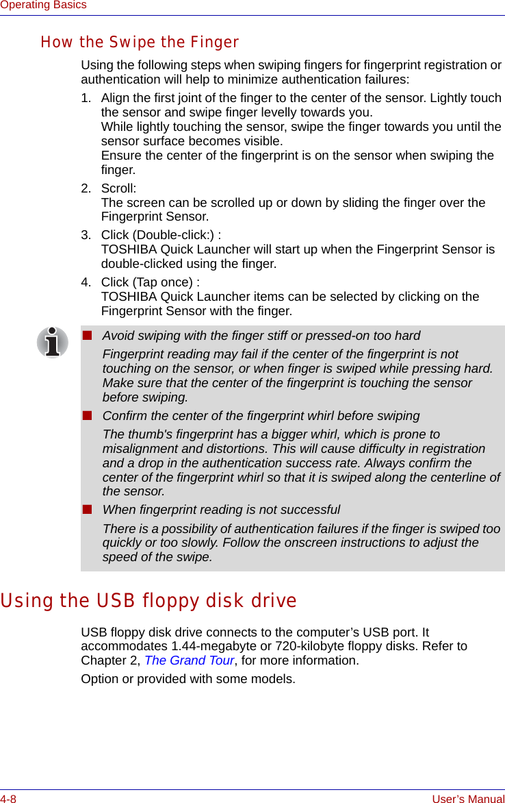 4-8 User’s ManualOperating BasicsHow the Swipe the FingerUsing the following steps when swiping fingers for fingerprint registration or authentication will help to minimize authentication failures:1. Align the first joint of the finger to the center of the sensor. Lightly touch the sensor and swipe finger levelly towards you.While lightly touching the sensor, swipe the finger towards you until the sensor surface becomes visible.Ensure the center of the fingerprint is on the sensor when swiping the finger.2. Scroll:The screen can be scrolled up or down by sliding the finger over the Fingerprint Sensor.    3. Click (Double-click:) :TOSHIBA Quick Launcher will start up when the Fingerprint Sensor is double-clicked using the finger.4. Click (Tap once) :TOSHIBA Quick Launcher items can be selected by clicking on the Fingerprint Sensor with the finger.Using the USB floppy disk driveUSB floppy disk drive connects to the computer’s USB port. It accommodates 1.44-megabyte or 720-kilobyte floppy disks. Refer to Chapter 2, The Grand Tour, for more information.Option or provided with some models.■Avoid swiping with the finger stiff or pressed-on too hardFingerprint reading may fail if the center of the fingerprint is not touching on the sensor, or when finger is swiped while pressing hard. Make sure that the center of the fingerprint is touching the sensor before swiping.■Confirm the center of the fingerprint whirl before swipingThe thumb&apos;s fingerprint has a bigger whirl, which is prone to misalignment and distortions. This will cause difficulty in registration and a drop in the authentication success rate. Always confirm the center of the fingerprint whirl so that it is swiped along the centerline of the sensor.■When fingerprint reading is not successfulThere is a possibility of authentication failures if the finger is swiped too quickly or too slowly. Follow the onscreen instructions to adjust the speed of the swipe.