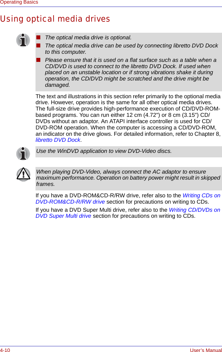 4-10 User’s ManualOperating BasicsUsing optical media drivesThe text and illustrations in this section refer primarily to the optional media drive. However, operation is the same for all other optical media drives. The full-size drive provides high-performance execution of CD/DVD-ROM-based programs. You can run either 12 cm (4.72&quot;) or 8 cm (3.15&quot;) CD/DVDs without an adaptor. An ATAPI interface controller is used for CD/DVD-ROM operation. When the computer is accessing a CD/DVD-ROM, an indicator on the drive glows. For detailed information, refer to Chapter 8, libretto DVD Dock.If you have a DVD-ROM&amp;CD-R/RW drive, refer also to the Writing CDs on DVD-ROM&amp;CD-R/RW drive section for precautions on writing to CDs.If you have a DVD Super Multi drive, refer also to the Writing CD/DVDs on DVD Super Multi drive section for precautions on writing to CDs.■The optical media drive is optional.■The optical media drive can be used by connecting libretto DVD Dock to this computer.■Please ensure that it is used on a flat surface such as a table when a CD/DVD is used to connect to the libretto DVD Dock. If used when placed on an unstable location or if strong vibrations shake it during operation, the CD/DVD might be scratched and the drive might be damaged. Use the WinDVD application to view DVD-Video discs.When playing DVD-Video, always connect the AC adaptor to ensure maximum performance. Operation on battery power might result in skipped frames.