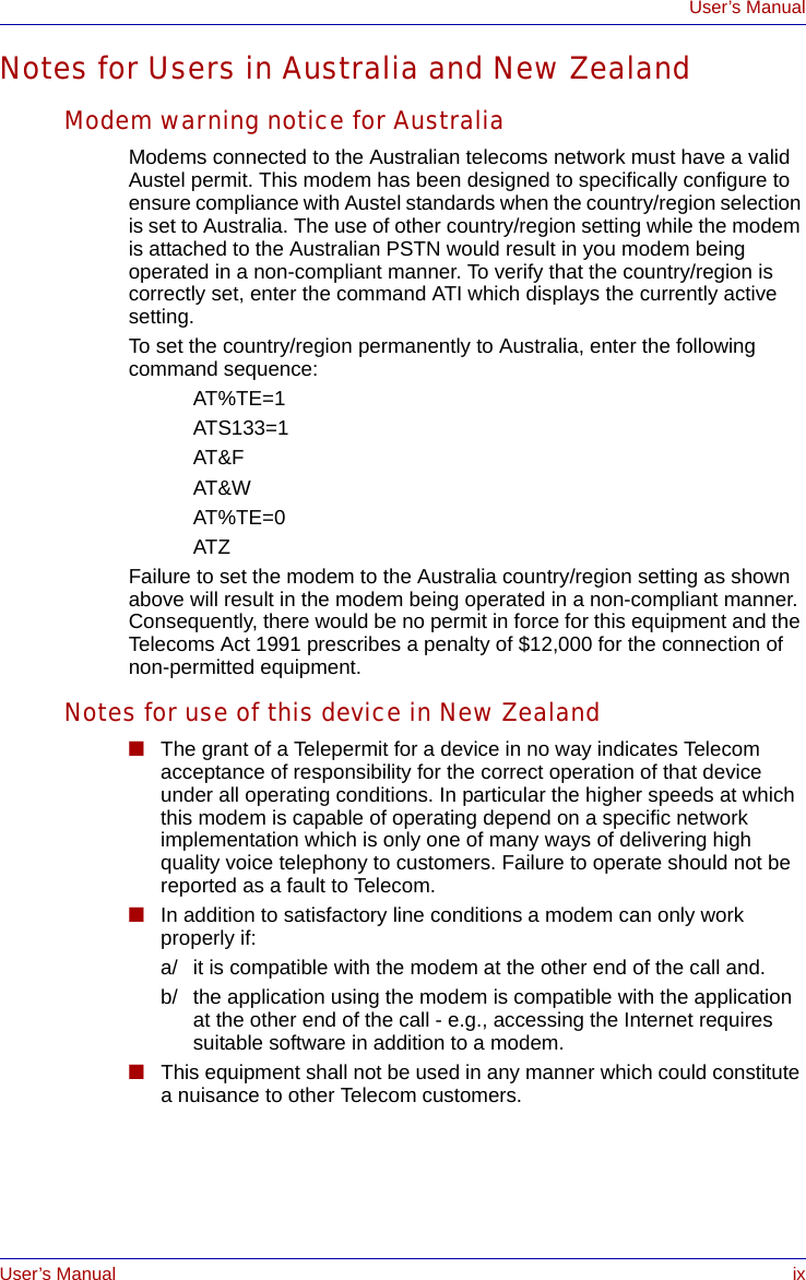 User’s Manual ixUser’s ManualNotes for Users in Australia and New ZealandModem warning notice for AustraliaModems connected to the Australian telecoms network must have a valid Austel permit. This modem has been designed to specifically configure to ensure compliance with Austel standards when the country/region selection is set to Australia. The use of other country/region setting while the modem is attached to the Australian PSTN would result in you modem being operated in a non-compliant manner. To verify that the country/region is correctly set, enter the command ATI which displays the currently active setting. To set the country/region permanently to Australia, enter the following command sequence:AT%TE=1ATS133=1AT&amp;FAT&amp;WAT%TE=0ATZFailure to set the modem to the Australia country/region setting as shown above will result in the modem being operated in a non-compliant manner. Consequently, there would be no permit in force for this equipment and the Telecoms Act 1991 prescribes a penalty of $12,000 for the connection of non-permitted equipment.Notes for use of this device in New Zealand■The grant of a Telepermit for a device in no way indicates Telecom acceptance of responsibility for the correct operation of that device under all operating conditions. In particular the higher speeds at which this modem is capable of operating depend on a specific network implementation which is only one of many ways of delivering high quality voice telephony to customers. Failure to operate should not be reported as a fault to Telecom.■In addition to satisfactory line conditions a modem can only work properly if:a/ it is compatible with the modem at the other end of the call and.b/ the application using the modem is compatible with the application at the other end of the call - e.g., accessing the Internet requires suitable software in addition to a modem.■This equipment shall not be used in any manner which could constitute a nuisance to other Telecom customers.