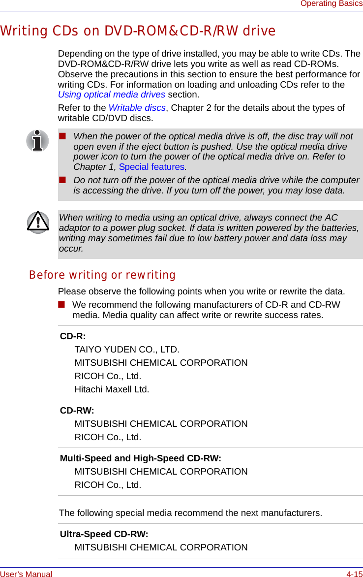 User’s Manual 4-15Operating BasicsWriting CDs on DVD-ROM&amp;CD-R/RW driveDepending on the type of drive installed, you may be able to write CDs. The DVD-ROM&amp;CD-R/RW drive lets you write as well as read CD-ROMs. Observe the precautions in this section to ensure the best performance for writing CDs. For information on loading and unloading CDs refer to the Using optical media drives section.Refer to the Writable discs, Chapter 2 for the details about the types of writable CD/DVD discs.Before writing or rewritingPlease observe the following points when you write or rewrite the data.■We recommend the following manufacturers of CD-R and CD-RW media. Media quality can affect write or rewrite success rates.■When the power of the optical media drive is off, the disc tray will not open even if the eject button is pushed. Use the optical media drive power icon to turn the power of the optical media drive on. Refer to Chapter 1, Special features.■Do not turn off the power of the optical media drive while the computer is accessing the drive. If you turn off the power, you may lose data.When writing to media using an optical drive, always connect the AC adaptor to a power plug socket. If data is written powered by the batteries, writing may sometimes fail due to low battery power and data loss may occur.CD-R:TAIYO YUDEN CO., LTD.MITSUBISHI CHEMICAL CORPORATIONRICOH Co., Ltd.Hitachi Maxell Ltd.CD-RW:MITSUBISHI CHEMICAL CORPORATIONRICOH Co., Ltd.Multi-Speed and High-Speed CD-RW:MITSUBISHI CHEMICAL CORPORATIONRICOH Co., Ltd.The following special media recommend the next manufacturers.Ultra-Speed CD-RW:MITSUBISHI CHEMICAL CORPORATION