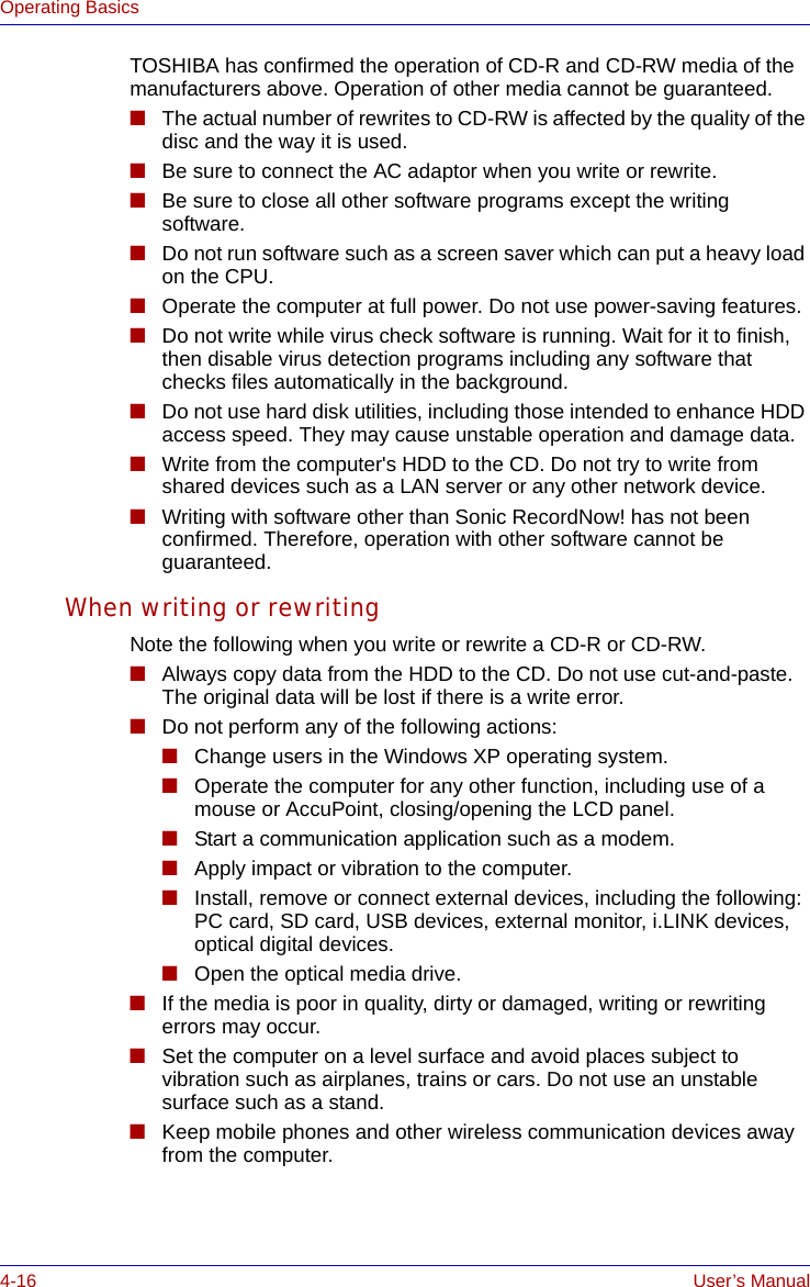 4-16 User’s ManualOperating BasicsTOSHIBA has confirmed the operation of CD-R and CD-RW media of the manufacturers above. Operation of other media cannot be guaranteed.■The actual number of rewrites to CD-RW is affected by the quality of the disc and the way it is used. ■Be sure to connect the AC adaptor when you write or rewrite.■Be sure to close all other software programs except the writing software.■Do not run software such as a screen saver which can put a heavy load on the CPU.■Operate the computer at full power. Do not use power-saving features.■Do not write while virus check software is running. Wait for it to finish, then disable virus detection programs including any software that checks files automatically in the background.■Do not use hard disk utilities, including those intended to enhance HDD access speed. They may cause unstable operation and damage data.■Write from the computer&apos;s HDD to the CD. Do not try to write from shared devices such as a LAN server or any other network device.■Writing with software other than Sonic RecordNow! has not been confirmed. Therefore, operation with other software cannot be guaranteed.When writing or rewritingNote the following when you write or rewrite a CD-R or CD-RW.■Always copy data from the HDD to the CD. Do not use cut-and-paste. The original data will be lost if there is a write error.■Do not perform any of the following actions:■Change users in the Windows XP operating system.■Operate the computer for any other function, including use of a mouse or AccuPoint, closing/opening the LCD panel.■Start a communication application such as a modem.■Apply impact or vibration to the computer.■Install, remove or connect external devices, including the following:PC card, SD card, USB devices, external monitor, i.LINK devices, optical digital devices.■Open the optical media drive.■If the media is poor in quality, dirty or damaged, writing or rewriting errors may occur.■Set the computer on a level surface and avoid places subject to vibration such as airplanes, trains or cars. Do not use an unstable surface such as a stand.■Keep mobile phones and other wireless communication devices away from the computer.