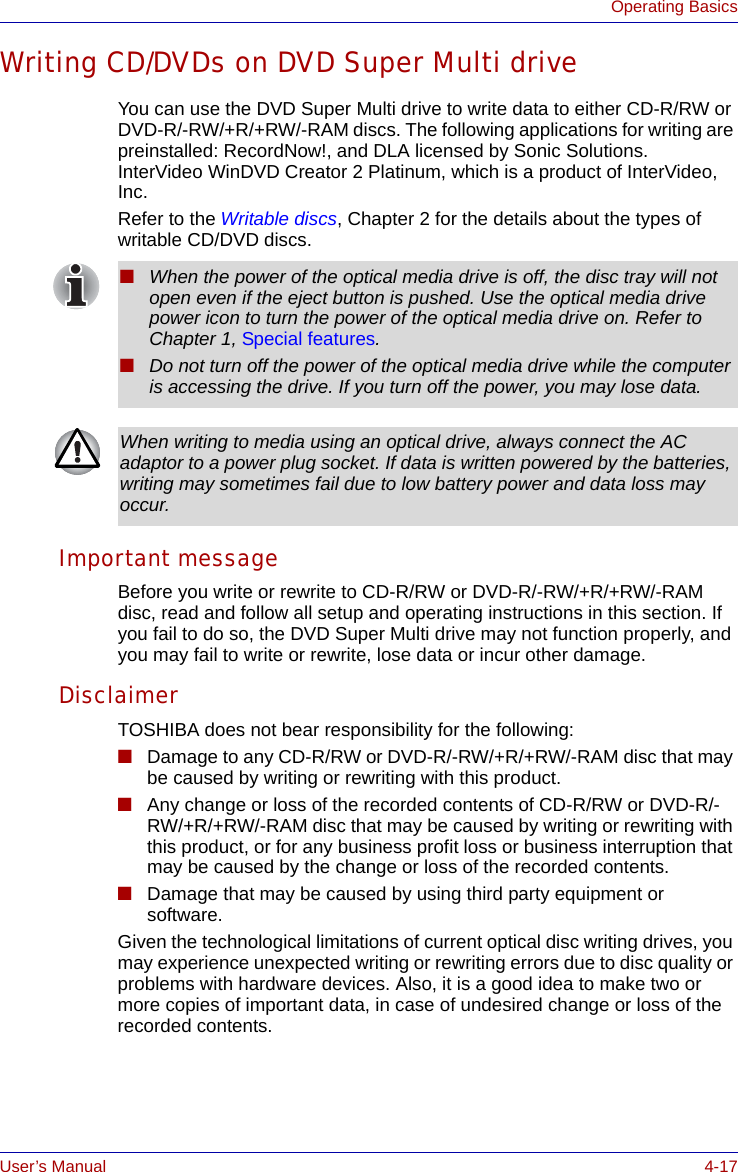 User’s Manual 4-17Operating BasicsWriting CD/DVDs on DVD Super Multi driveYou can use the DVD Super Multi drive to write data to either CD-R/RW or DVD-R/-RW/+R/+RW/-RAM discs. The following applications for writing are preinstalled: RecordNow!, and DLA licensed by Sonic Solutions. InterVideo WinDVD Creator 2 Platinum, which is a product of InterVideo, Inc.Refer to the Writable discs, Chapter 2 for the details about the types of writable CD/DVD discs.Important messageBefore you write or rewrite to CD-R/RW or DVD-R/-RW/+R/+RW/-RAM disc, read and follow all setup and operating instructions in this section. If you fail to do so, the DVD Super Multi drive may not function properly, and you may fail to write or rewrite, lose data or incur other damage.DisclaimerTOSHIBA does not bear responsibility for the following:■Damage to any CD-R/RW or DVD-R/-RW/+R/+RW/-RAM disc that may be caused by writing or rewriting with this product.■Any change or loss of the recorded contents of CD-R/RW or DVD-R/-RW/+R/+RW/-RAM disc that may be caused by writing or rewriting with this product, or for any business profit loss or business interruption that may be caused by the change or loss of the recorded contents.■Damage that may be caused by using third party equipment or software.Given the technological limitations of current optical disc writing drives, you may experience unexpected writing or rewriting errors due to disc quality or problems with hardware devices. Also, it is a good idea to make two or more copies of important data, in case of undesired change or loss of the recorded contents.■When the power of the optical media drive is off, the disc tray will not open even if the eject button is pushed. Use the optical media drive power icon to turn the power of the optical media drive on. Refer to Chapter 1, Special features.■Do not turn off the power of the optical media drive while the computer is accessing the drive. If you turn off the power, you may lose data.When writing to media using an optical drive, always connect the AC adaptor to a power plug socket. If data is written powered by the batteries, writing may sometimes fail due to low battery power and data loss may occur.